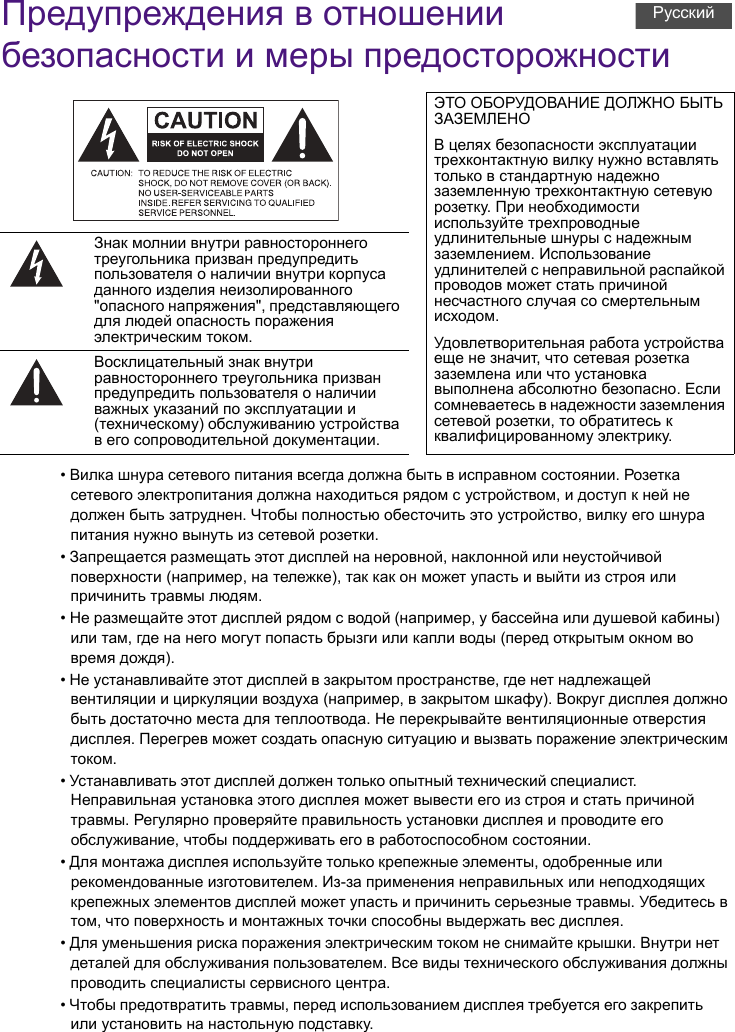 Предупреждения в отношении безопасности и меры предосторожности• Вилка шнура сетевого питания всегда должна быть в исправном состоянии. Розетка сетевого электропитания должна находиться рядом с устройством, и доступ к ней не должен быть затруднен. Чтобы полностью обесточить это устройство, вилку его шнура питания нужно вынуть из сетевой розетки.• Запрещается размещать этот дисплей на неровной, наклонной или неустойчивой поверхности (например, на тележке), так как он может упасть и выйти из строя или причинить травмы людям.• Не размещайте этот дисплей рядом с водой (например, у бассейна или душевой кабины) или там, где на него могут попасть брызги или капли воды (перед открытым окном во время дождя).• Не устанавливайте этот дисплей в закрытом пространстве, где нет надлежащей вентиляции и циркуляции воздуха (например, в закрытом шкафу). Вокруг дисплея должно быть достаточно места для теплоотвода. Не перекрывайте вентиляционные отверстия дисплея. Перегрев может создать опасную ситуацию и вызвать поражение электрическим током.• Устанавливать этот дисплей должен только опытный технический специалист. Неправильная установка этого дисплея может вывести его из строя и стать причиной травмы. Регулярно проверяйте правильность установки дисплея и проводите его обслуживание, чтобы поддерживать его в работоспособном состоянии.• Для монтажа дисплея используйте только крепежные элементы, одобренные или рекомендованные изготовителем. Из-за применения неправильных или неподходящих крепежных элементов дисплей может упасть и причинить серьезные травмы. Убедитесь в том, что поверхность и монтажных точки способны выдержать вес дисплея.• Для уменьшения риска поражения электрическим током не снимайте крышки. Внутри нет деталей для обслуживания пользователем. Все виды технического обслуживания должны проводить специалисты сервисного центра.• Чтобы предотвратить травмы, перед использованием дисплея требуется его закрепить или установить на настольную подставку.ЭТО ОБОРУДОВАНИЕ ДОЛЖНО БЫТЬ ЗАЗЕМЛЕНОВ целях безопасности эксплуатации трехконтактную вилку нужно вставлять только в стандартную надежно заземленную трехконтактную сетевую розетку. При необходимости используйте трехпроводные удлинительные шнуры с надежным заземлением. Использование удлинителей с неправильной распайкой проводов может стать причиной несчастного случая со смертельным исходом.Удовлетворительная работа устройства еще не значит, что сетевая розетка заземлена или что установка выполнена абсолютно безопасно. Если сомневаетесь в надежности заземления сетевой розетки, то обратитесь к квалифицированному электрику.Знак молнии внутри равностороннего треугольника призван предупредить пользователя о наличии внутри корпуса данного изделия неизолированного &quot;опасного напряжения&quot;, представляющего для людей опасность поражения электрическим током.Восклицательный знак внутри равностороннего треугольника призван предупредить пользователя о наличии важных указаний по эксплуатации и (техническому) обслуживанию устройства в его сопроводительной документации.Русский