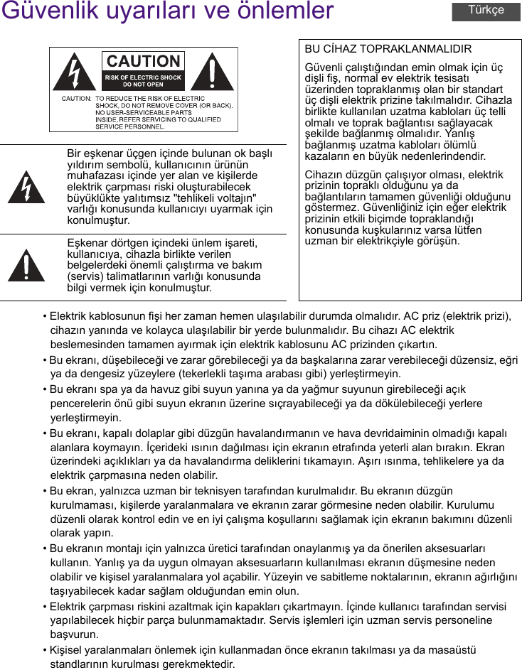 Güvenlik uyarıları ve önlemler• Elektrik kablosunun fişi her zaman hemen ulaşılabilir durumda olmalıdır. AC priz (elektrik prizi), cihazın yanında ve kolayca ulaşılabilir bir yerde bulunmalıdır. Bu cihazı AC elektrik beslemesinden tamamen ayırmak için elektrik kablosunu AC prizinden çıkartın.• Bu ekranı, düşebileceği ve zarar görebileceği ya da başkalarına zarar verebileceği düzensiz, eğri ya da dengesiz yüzeylere (tekerlekli taşıma arabası gibi) yerleştirmeyin.• Bu ekranı spa ya da havuz gibi suyun yanına ya da yağmur suyunun girebileceği açık pencerelerin önü gibi suyun ekranın üzerine sıçrayabileceği ya da dökülebileceği yerlere yerleştirmeyin.• Bu ekranı, kapalı dolaplar gibi düzgün havalandırmanın ve hava devridaiminin olmadığı kapalı alanlara koymayın. İçerideki ısının dağılması için ekranın etrafında yeterli alan bırakın. Ekran üzerindeki açıklıkları ya da havalandırma deliklerini tıkamayın. Aşırı ısınma, tehlikelere ya da elektrik çarpmasına neden olabilir.• Bu ekran, yalnızca uzman bir teknisyen tarafından kurulmalıdır. Bu ekranın düzgün kurulmaması, kişilerde yaralanmalara ve ekranın zarar görmesine neden olabilir. Kurulumu düzenli olarak kontrol edin ve en iyi çalışma koşullarını sağlamak için ekranın bakımını düzenli olarak yapın.• Bu ekranın montajı için yalnızca üretici tarafından onaylanmış ya da önerilen aksesuarları kullanın. Yanlış ya da uygun olmayan aksesuarların kullanılması ekranın düşmesine neden olabilir ve kişisel yaralanmalara yol açabilir. Yüzeyin ve sabitleme noktalarının, ekranın ağırlığını taşıyabilecek kadar sağlam olduğundan emin olun.• Elektrik çarpması riskini azaltmak için kapakları çıkartmayın. İçinde kullanıcı tarafından servisi yapılabilecek hiçbir parça bulunmamaktadır. Servis işlemleri için uzman servis personeline başvurun.• Kişisel yaralanmaları önlemek için kullanmadan önce ekranın takılması ya da masaüstü standlarının kurulması gerekmektedir.BU CİHAZ TOPRAKLANMALIDIRGüvenli çalıştığından emin olmak için üç dişli fiş, normal ev elektrik tesisatı üzerinden topraklanmış olan bir standart üç dişli elektrik prizine takılmalıdır. Cihazla birlikte kullanılan uzatma kabloları üç telli olmalı ve toprak bağlantısı sağlayacak şekilde bağlanmış olmalıdır. Yanlış bağlanmış uzatma kabloları ölümlü kazaların en büyük nedenlerindendir.Cihazın düzgün çalışıyor olması, elektrik prizinin topraklı olduğunu ya da bağlantıların tamamen güvenliği olduğunu göstermez. Güvenliğiniz için eğer elektrik prizinin etkili biçimde topraklandığı konusunda kuşkularınız varsa lütfen uzman bir elektrikçiyle görüşün.Bir eşkenar üçgen içinde bulunan ok başlı yıldırım sembolü, kullanıcının ürünün muhafazası içinde yer alan ve kişilerde elektrik çarpması riski oluşturabilecek büyüklükte yalıtımsız &quot;tehlikeli voltajın&quot; varlığı konusunda kullanıcıyı uyarmak için konulmuştur.Eşkenar dörtgen içindeki ünlem işareti, kullanıcıya, cihazla birlikte verilen belgelerdeki önemli çalıştırma ve bakım (servis) talimatlarının varlığı konusunda bilgi vermek için konulmuştur.Türkçe