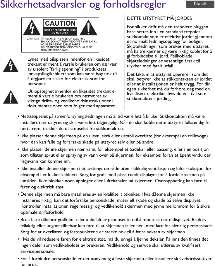 Sikkerhetsadvarsler og forholdsregler• Nettstøpselet på strømforsyningsledningen må alltid være lett å bruke. Stikkontakten må være installert nær ustyret og skal være lett tilgjengelig. Når du skal koble dette utstyret fullstendig fra nettstrøm, trekker du ut støpselet fra stikkontakten.• Ikke plasser denne skjermen på en ujevn, skrå eller ustabil overflate (for eksempel en trillevogn) hvor dan kan falle og forårsake skade på utstyret selv eller på andre.• Ikke plasser denne skjermen nær vann, for eksempel et badekar eller basseng, eller i en posisjon som tillater sprut eller spraying av vann over på skjermen, for eksempel foran et åpent vindu der regnvann kan komme inn.• Ikke installer denne skjermen i et avstengt område uten skikkelig ventilasjon og luftsirkulasjon, for eksempel i et lukket kabinett. Sørg for godt med plass rundt displayet for å fordele varmen på innsiden. Ikke blokker noen åpninger eller luftekanaler på skjermen. Overoppheting kan føre til farer og elektrisk støt.• Denne skjermen må bare installeres av en kvalifisert tekniker. Hvis d3enne skjermen ikke installeres riktig, kan det forårsake personskade, materiell skade og skade på selve displayet. Kontroller installasjonen regelmessig, og vedlikehold skjermen med jevne mellomrom for å sikre optimale driftsforhold.• Bruk bare tilbehør godkjent eller anbefalt av produsenten til å montere dette displayet. Bruk av feilaktig eller uegnet tilbehør kan føre til at skjermen faller ned, med fare for alvorlig personskade. Sørg for at overflaten og festepunktene er sterke nok til å bære vekten av skjermen.• Hvis du vil redusere faren for elektrisk støt, må du unngå å fjerne deksler. På innsiden finnes det ingen deler som vedlikeholdes av brukeren. Vedlikehold og service skal utføres av kvalifisert servicepersonale.• For å forhindre personskade er det nødvendig å feste skjermen eller installere skrivebordsstativer før bruk.DETTE UTSTYRET MÅ JORDESFor sikker drift må den trepolete pluggen bare settes inn i en standard trepolet stikkontakt som er effektivt jordet gjennom et normalt ledningsopplegg for boliger. Skjøteledninger som brukes med utstyret, må ha tre kjerner og være riktig koblet for å gi forbindelse til jord. Feilkoblede skjøteledninger er vesentlige årsak til ulykker med fatalt utfall.Det faktum at utstyret opererer som det skal, betyrer ikke at stikkontakten er jordet eller at installasjonen er helt trygg. For din egen sikkerhet må du forhøre deg med en kvalifisert elektriker hvis du er i tvil som stikkontaktens jording.Lynet med pilspissen innenfor en likesidet trekant er ment å varsle brukeren om nærvær av uisolert &quot;farlig spenning&quot; i produktets innkapsling/kabinett som kan være høy nok til å utgjøre en risiko for elektrisk støt for personer.Utropstegnet innenfor en likesidet trekant er ment å varsle brukeren om nærværet av viktige drifts- og vedlikeholdsinstruksjoner i dokumentasjonen som følger med apparatet.Norsk