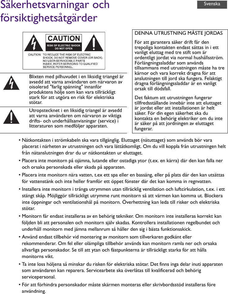 Säkerhetsvarningar och försiktighetsåtgärder• Nätkontakten i strömkabeln ska vara tillgänglig. Eluttaget (nätuttaget) som används bör vara placerat i närheten av utrustningen och vara lättåtkomligt. Om du vill koppla från utrustningen helt från nätanslutningen drar du ur nätkontakten ur eluttaget.• Placera inte monitorn på ojämna, lutande eller ostadiga ytor (t.ex. en kärra) där den kan falla ner och orsaka personskada eller skada på apparaten.• Placera inte monitorn nära vatten, t.ex ett spa eller en bassäng, eller på plats där den kan utsättas för vattenstänk och inte heller framför ett öppet fönster där det kan komma in regnvatten.• Installera inte monitorn i trånga utrymmen utan tillräcklig ventilation och luftcirkulation, t.ex. i ett stängt skåp. Möjliggör tillräckligt utrymme runt monitorn så att värmen kan komma ut. Blockera inte öppningar och ventilationshål på monitorn. Överhettning kan leda till risker och elektriska stötar.• Monitorn får endast installeras av en behörig tekniker. Om monitorn inte installeras korrekt kan följden bli att personalen och monitorn själv skadas. Kontrollera installationen regelbundet och underhåll monitorn med jämna mellanrum så håller den sig i bästa funktionsskick.• Använd endast tillbehör vid montering av monitorn som tillverkaren godkänt eller rekommenderar. Om fel eller olämpliga tillbehör används kan monitorn ramla ner och orsaka allvarliga personskador. Se till att ytan och fästpunkterna är tillräckligt starka för att hålla monitorns vikt.• Ta inte loss höljena så minskar du risken för elektriska stötar. Det finns inga delar inuti apparaten som användaren kan reparera. Servicearbete ska överlåtas till kvalificerad och behörig servicepersonal.• För att förhindra personskador måste skärmen monteras eller skrivbordsstöd installeras före användning.DENNA UTRUSTNING MÅSTE JORDASFör att garantera säker drift får den trepoliga kontakten endast sättas in i ett vanligt eluttag med tre stift som är ordentligt jordat via normal hushållsström. Förlängningssladdar som används tillsammans med utrustningen måste ha tre kärnor och vara korrekt dragna för att anslutningen till jord ska fungera. Felaktigt dragna förlängningssladdar är en vanligt orsak till dödsfall.Det faktum att utrustningen fungerar tillfredsställande innebär inte att eluttaget är jordat eller att installationen är helt säker. För din egen säkerhet ska du kontakta en behörig elektriker om du inte är säker på att jordningen av eluttaget fungerar.Blixten med pilhuvudet i en liksidig triangel är avsedd att varna användaren om närvaron av oisolerad &quot;farlig spänning&quot; innanför produktens hölje som kan vara tillräckligt stark för att utgöra en risk för elektriska stötar.Utropstecknet i en liksidig triangel är avsedd att varna användaren om närvaron av viktiga drifts- och underhållsanvisningar (service) i litteraturen som medföljer apparaten.Svenska