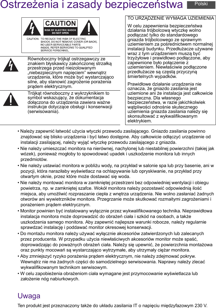 Ostrzeżenia i zasady bezpieczeństwa• Należy zapewnić łatwość użycia wtyczki przewodu zasilającego. Gniazdo zasilania powinno znajdować się blisko urządzenia i być łatwo dostępne. Aby całkowicie odłączyć urządzenie od instalacji zasilającej, należy wyjąć wtyczkę przewodu zasilającego z gniazda.• Nie należy umieszczać monitora na nierównej, nachylonej lub niestabilnej powierzchni (takiej jak wózek), ponieważ mogłoby to spowodować upadek i uszkodzenie monitora lub innych przedmiotów.• Nie należy ustawiać monitora w pobliżu wody, na przykład w salonie spa lub przy basenie, ani w pozycji, która naraziłaby wyświetlacz na ochlapywanie lub opryskiwanie, na przykład przy otwartym oknie, przez które może dostawać się woda.• Nie należy montować monitora w zamkniętej przestrzeni bez odpowiedniej wentylacji i obiegu powietrza, np. w zamkniętej szafce. Wokół monitora należy pozostawić odpowiednią ilość miejsca, aby umożliwić rozpraszanie ciepła z wnętrza urządzenia. Nie wolno zasłaniać żadnych otworów ani wywietrzników monitora. Przegrzanie może skutkować rozmaitymi zagrożeniami i porażeniem prądem elektrycznym.• Monitor powinien być instalowany wyłącznie przez wykwalifikowanego technika. Nieprawidłowa instalacja monitora może doprowadzić do obrażeń ciała i szkód na osobach, a także uszkodzenia samego monitora. Aby zapewnić najlepsze warunki robocze, należy regularnie sprawdzać instalację i poddawać monitor okresowej konserwacji.• Do montażu monitora należy używać wyłącznie akcesoriów zatwierdzonych lub zalecanych przez producenta. W przypadku użycia niewłaściwych akcesoriów monitor może spaść, doprowadzając do poważnych obrażeń ciała. Należy się upewnić, że powierzchnia montażowa oraz punkty mocowań są wystarczająco wytrzymałe, aby utrzymały ciężar monitora.• Aby zmniejszyć ryzyko porażenia prądem elektrycznym, nie należy zdejmować pokryw. Wewnątrz nie ma żadnych części do samodzielnego serwisowania. Naprawy należy zlecać wykwalifikowanym technikom serwisowym.• W celu zapobieżenia obrażeniom ciała wymagane jest przymocowanie wyświetlacza lub założenie nóg nabiurkowych.UwagaTen produkt jest przeznaczony także do układu zasilania IT o napięciu międzyfazowym 230 V.TO URZĄDZENIE WYMAGA UZIEMIENIAW celu zapewnienia bezpieczeństwa działania trójbolcową wtyczkę wolno podłączać tylko do standardowego gniazda trójbolcowego ze sprawnym uziemieniem za pośrednictwem normalnej instalacji budynku. Przedłużacze używane wraz z tym urządzeniem muszą być trzyżyłowe i prawidłowo podłączone, aby zapewnione było połączenie z uziemieniem. Niewłaściwie podłączone przedłużacze są częstą przyczyną śmiertelnych wypadków.Prawidłowe działanie urządzenia nie oznacza, że gniazdo zasilania jest uziemione ani że instalacja jest całkowicie bezpieczna. Dla własnego bezpieczeństwa, w razie jakichkolwiek wątpliwości odnośnie skutecznego uziemienia gniazda zasilania należy się skonsultować z wykwalifikowanym elektrykiem.Równoboczny trójkąt ostrzegawczy ze znakiem błyskawicy zakończonej strzałką przestrzega przed nieizolowanym „niebezpiecznym napięciem” wewnątrz urządzenia, które może być wystarczająco silne, aby stanowić zagrożenie porażenia prądem elektrycznym.Trójkąt równoboczny z wykrzyknikiem to symbol wskazujący, że dokumentacja dołączona do urządzenia zawiera ważne instrukcje dotyczące obsługi i konserwacji (serwisowania).Polski