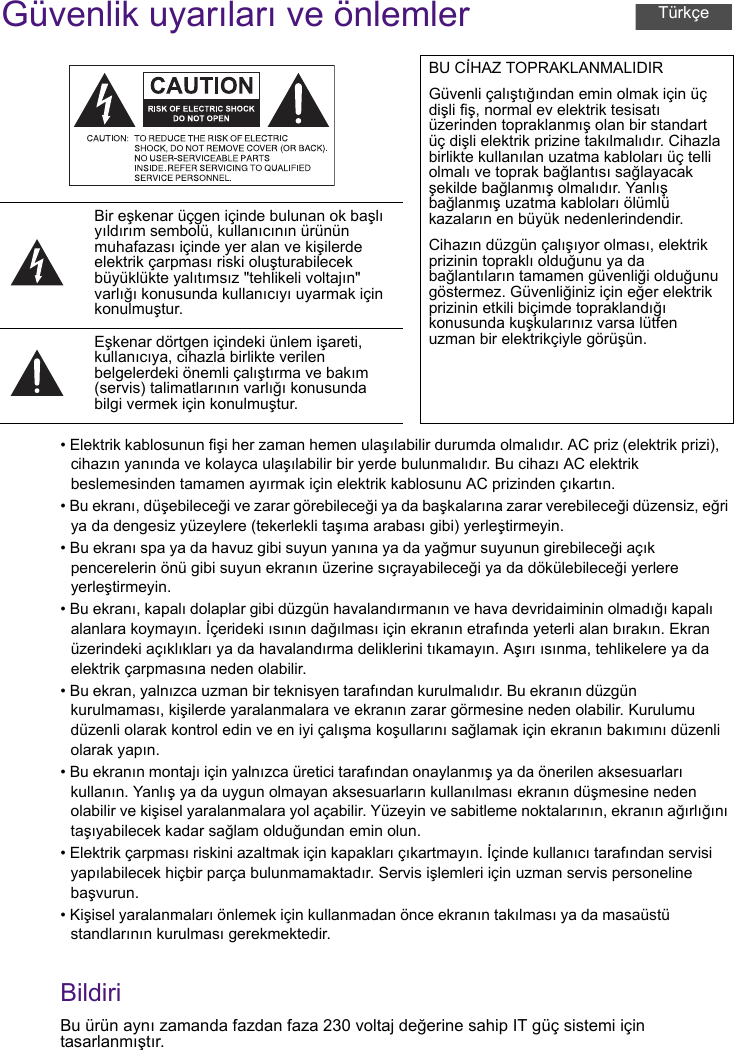 Güvenlik uyarıları ve önlemler• Elektrik kablosunun fişi her zaman hemen ulaşılabilir durumda olmalıdır. AC priz (elektrik prizi), cihazın yanında ve kolayca ulaşılabilir bir yerde bulunmalıdır. Bu cihazı AC elektrik beslemesinden tamamen ayırmak için elektrik kablosunu AC prizinden çıkartın.• Bu ekranı, düşebileceği ve zarar görebileceği ya da başkalarına zarar verebileceği düzensiz, eğri ya da dengesiz yüzeylere (tekerlekli taşıma arabası gibi) yerleştirmeyin.• Bu ekranı spa ya da havuz gibi suyun yanına ya da yağmur suyunun girebileceği açık pencerelerin önü gibi suyun ekranın üzerine sıçrayabileceği ya da dökülebileceği yerlere yerleştirmeyin.• Bu ekranı, kapalı dolaplar gibi düzgün havalandırmanın ve hava devridaiminin olmadığı kapalı alanlara koymayın. İçerideki ısının dağılması için ekranın etrafında yeterli alan bırakın. Ekran üzerindeki açıklıkları ya da havalandırma deliklerini tıkamayın. Aşırı ısınma, tehlikelere ya da elektrik çarpmasına neden olabilir.• Bu ekran, yalnızca uzman bir teknisyen tarafından kurulmalıdır. Bu ekranın düzgün kurulmaması, kişilerde yaralanmalara ve ekranın zarar görmesine neden olabilir. Kurulumu düzenli olarak kontrol edin ve en iyi çalışma koşullarını sağlamak için ekranın bakımını düzenli olarak yapın.• Bu ekranın montajı için yalnızca üretici tarafından onaylanmış ya da önerilen aksesuarları kullanın. Yanlış ya da uygun olmayan aksesuarların kullanılması ekranın düşmesine neden olabilir ve kişisel yaralanmalara yol açabilir. Yüzeyin ve sabitleme noktalarının, ekranın ağırlığını taşıyabilecek kadar sağlam olduğundan emin olun.• Elektrik çarpması riskini azaltmak için kapakları çıkartmayın. İçinde kullanıcı tarafından servisi yapılabilecek hiçbir parça bulunmamaktadır. Servis işlemleri için uzman servis personeline başvurun.• Kişisel yaralanmaları önlemek için kullanmadan önce ekranın takılması ya da masaüstü standlarının kurulması gerekmektedir.BildiriBu ürün aynı zamanda fazdan faza 230 voltaj değerine sahip IT güç sistemi için tasarlanmıştır.BU CİHAZ TOPRAKLANMALIDIRGüvenli çalıştığından emin olmak için üç dişli fiş, normal ev elektrik tesisatı üzerinden topraklanmış olan bir standart üç dişli elektrik prizine takılmalıdır. Cihazla birlikte kullanılan uzatma kabloları üç telli olmalı ve toprak bağlantısı sağlayacak şekilde bağlanmış olmalıdır. Yanlış bağlanmış uzatma kabloları ölümlü kazaların en büyük nedenlerindendir.Cihazın düzgün çalışıyor olması, elektrik prizinin topraklı olduğunu ya da bağlantıların tamamen güvenliği olduğunu göstermez. Güvenliğiniz için eğer elektrik prizinin etkili biçimde topraklandığı konusunda kuşkularınız varsa lütfen uzman bir elektrikçiyle görüşün.Bir eşkenar üçgen içinde bulunan ok başlı yıldırım sembolü, kullanıcının ürünün muhafazası içinde yer alan ve kişilerde elektrik çarpması riski oluşturabilecek büyüklükte yalıtımsız &quot;tehlikeli voltajın&quot; varlığı konusunda kullanıcıyı uyarmak için konulmuştur.Eşkenar dörtgen içindeki ünlem işareti, kullanıcıya, cihazla birlikte verilen belgelerdeki önemli çalıştırma ve bakım (servis) talimatlarının varlığı konusunda bilgi vermek için konulmuştur.Türkçe