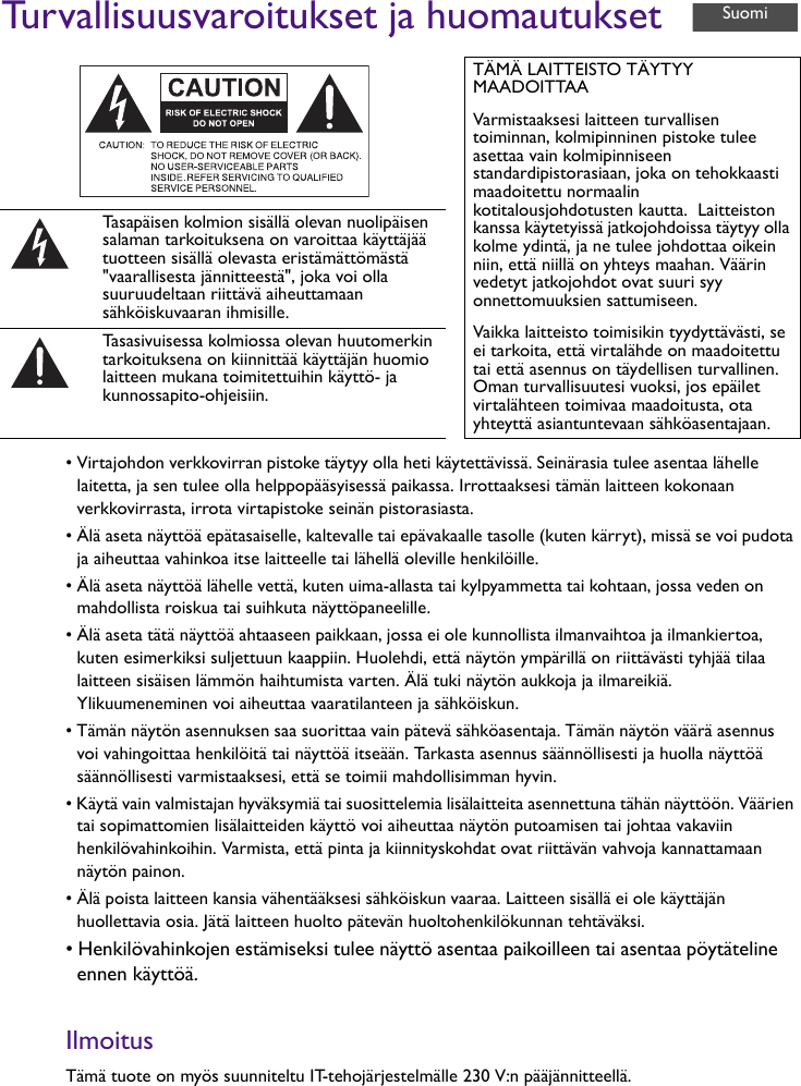 Turvallisuusvaroitukset ja huomautukset• Virtajohdon verkkovirran pistoke täytyy olla heti käytettävissä. Seinärasia tulee asentaa lähelle laitetta, ja sen tulee olla helppopääsyisessä paikassa. Irrottaaksesi tämän laitteen kokonaan verkkovirrasta, irrota virtapistoke seinän pistorasiasta.• Älä aseta näyttöä epätasaiselle, kaltevalle tai epävakaalle tasolle (kuten kärryt), missä se voi pudota ja aiheuttaa vahinkoa itse laitteelle tai lähellä oleville henkilöille.• Älä aseta näyttöä lähelle vettä, kuten uima-allasta tai kylpyammetta tai kohtaan, jossa veden on mahdollista roiskua tai suihkuta näyttöpaneelille.• Älä aseta tätä näyttöä ahtaaseen paikkaan, jossa ei ole kunnollista ilmanvaihtoa ja ilmankiertoa, kuten esimerkiksi suljettuun kaappiin. Huolehdi, että näytön ympärillä on riittävästi tyhjää tilaa laitteen sisäisen lämmön haihtumista varten. Älä tuki näytön aukkoja ja ilmareikiä. Ylikuumeneminen voi aiheuttaa vaaratilanteen ja sähköiskun.• Tämän näytön asennuksen saa suorittaa vain pätevä sähköasentaja. Tämän näytön väärä asennus voi vahingoittaa henkilöitä tai näyttöä itseään. Tarkasta asennus säännöllisesti ja huolla näyttöä säännöllisesti varmistaaksesi, että se toimii mahdollisimman hyvin.• Käytä vain valmistajan hyväksymiä tai suosittelemia lisälaitteita asennettuna tähän näyttöön. Väärien tai sopimattomien lisälaitteiden käyttö voi aiheuttaa näytön putoamisen tai johtaa vakaviin henkilövahinkoihin. Varmista, että pinta ja kiinnityskohdat ovat riittävän vahvoja kannattamaan näytön painon.• Älä poista laitteen kansia vähentääksesi sähköiskun vaaraa. Laitteen sisällä ei ole käyttäjän huollettavia osia. Jätä laitteen huolto pätevän huoltohenkilökunnan tehtäväksi.• Henkilövahinkojen estämiseksi tulee näyttö asentaa paikoilleen tai asentaa pöytäteline ennen käyttöä.IlmoitusTämä tuote on myös suunniteltu IT-tehojärjestelmälle 230 V:n pääjännitteellä.TÄMÄ LAITTEISTO TÄYTYY MAADOITTAAVarmistaaksesi laitteen turvallisen toiminnan, kolmipinninen pistoke tulee asettaa vain kolmipinniseen standardipistorasiaan, joka on tehokkaasti maadoitettu normaalin kotitalousjohdotusten kautta.  Laitteiston kanssa käytetyissä jatkojohdoissa täytyy olla kolme ydintä, ja ne tulee johdottaa oikein niin, että niillä on yhteys maahan. Väärin vedetyt jatkojohdot ovat suuri syy onnettomuuksien sattumiseen.Vaikka laitteisto toimisikin tyydyttävästi, se ei tarkoita, että virtalähde on maadoitettu tai että asennus on täydellisen turvallinen. Oman turvallisuutesi vuoksi, jos epäilet virtalähteen toimivaa maadoitusta, ota yhteyttä asiantuntevaan sähköasentajaan.Tasapäisen kolmion sisällä olevan nuolipäisen salaman tarkoituksena on varoittaa käyttäjää tuotteen sisällä olevasta eristämättömästä &quot;vaarallisesta jännitteestä&quot;, joka voi olla suuruudeltaan riittävä aiheuttamaan sähköiskuvaaran ihmisille.Tasasivuisessa kolmiossa olevan huutomerkin tarkoituksena on kiinnittää käyttäjän huomio laitteen mukana toimitettuihin käyttö- ja kunnossapito-ohjeisiin.Suomi