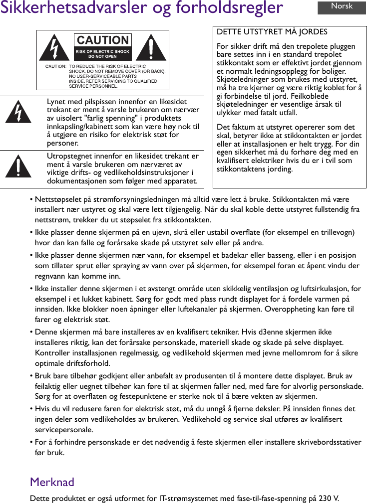 Sikkerhetsadvarsler og forholdsregler• Nettstøpselet på strømforsyningsledningen må alltid være lett å bruke. Stikkontakten må være installert nær ustyret og skal være lett tilgjengelig. Når du skal koble dette utstyret fullstendig fra nettstrøm, trekker du ut støpselet fra stikkontakten.• Ikke plasser denne skjermen på en ujevn, skrå eller ustabil overflate (for eksempel en trillevogn) hvor dan kan falle og forårsake skade på utstyret selv eller på andre.• Ikke plasser denne skjermen nær vann, for eksempel et badekar eller basseng, eller i en posisjon som tillater sprut eller spraying av vann over på skjermen, for eksempel foran et åpent vindu der regnvann kan komme inn.• Ikke installer denne skjermen i et avstengt område uten skikkelig ventilasjon og luftsirkulasjon, for eksempel i et lukket kabinett. Sørg for godt med plass rundt displayet for å fordele varmen på innsiden. Ikke blokker noen åpninger eller luftekanaler på skjermen. Overoppheting kan føre til farer og elektrisk støt.• Denne skjermen må bare installeres av en kvalifisert tekniker. Hvis d3enne skjermen ikke installeres riktig, kan det forårsake personskade, materiell skade og skade på selve displayet. Kontroller installasjonen regelmessig, og vedlikehold skjermen med jevne mellomrom for å sikre optimale driftsforhold.• Bruk bare tilbehør godkjent eller anbefalt av produsenten til å montere dette displayet. Bruk av feilaktig eller uegnet tilbehør kan føre til at skjermen faller ned, med fare for alvorlig personskade. Sørg for at overflaten og festepunktene er sterke nok til å bære vekten av skjermen.• Hvis du vil redusere faren for elektrisk støt, må du unngå å fjerne deksler. På innsiden finnes det ingen deler som vedlikeholdes av brukeren. Vedlikehold og service skal utføres av kvalifisert servicepersonale.• For å forhindre personskade er det nødvendig å feste skjermen eller installere skrivebordsstativer før bruk.MerknadDette produktet er også utformet for IT-strømsystemet med fase-til-fase-spenning på 230 V.DETTE UTSTYRET MÅ JORDESFor sikker drift må den trepolete pluggen bare settes inn i en standard trepolet stikkontakt som er effektivt jordet gjennom et normalt ledningsopplegg for boliger. Skjøteledninger som brukes med utstyret, må ha tre kjerner og være riktig koblet for å gi forbindelse til jord. Feilkoblede skjøteledninger er vesentlige årsak til ulykker med fatalt utfall.Det faktum at utstyret opererer som det skal, betyrer ikke at stikkontakten er jordet eller at installasjonen er helt trygg. For din egen sikkerhet må du forhøre deg med en kvalifisert elektriker hvis du er i tvil som stikkontaktens jording.Lynet med pilspissen innenfor en likesidet trekant er ment å varsle brukeren om nærvær av uisolert &quot;farlig spenning&quot; i produktets innkapsling/kabinett som kan være høy nok til å utgjøre en risiko for elektrisk støt for personer.Utropstegnet innenfor en likesidet trekant er ment å varsle brukeren om nærværet av viktige drifts- og vedlikeholdsinstruksjoner i dokumentasjonen som følger med apparatet.Norsk