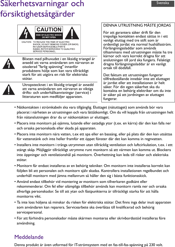 Säkerhetsvarningar och försiktighetsåtgärder• Nätkontakten i strömkabeln ska vara tillgänglig. Eluttaget (nätuttaget) som används bör vara placerat i närheten av utrustningen och vara lättåtkomligt. Om du vill koppla från utrustningen helt från nätanslutningen drar du ur nätkontakten ur eluttaget.• Placera inte monitorn på ojämna, lutande eller ostadiga ytor (t.ex. en kärra) där den kan falla ner och orsaka personskada eller skada på apparaten.• Placera inte monitorn nära vatten, t.ex ett spa eller en bassäng, eller på plats där den kan utsättas för vattenstänk och inte heller framför ett öppet fönster där det kan komma in regnvatten.• Installera inte monitorn i trånga utrymmen utan tillräcklig ventilation och luftcirkulation, t.ex. i ett stängt skåp. Möjliggör tillräckligt utrymme runt monitorn så att värmen kan komma ut. Blockera inte öppningar och ventilationshål på monitorn. Överhettning kan leda till risker och elektriska stötar.• Monitorn får endast installeras av en behörig tekniker. Om monitorn inte installeras korrekt kan följden bli att personalen och monitorn själv skadas. Kontrollera installationen regelbundet och underhåll monitorn med jämna mellanrum så håller den sig i bästa funktionsskick.• Använd endast tillbehör vid montering av monitorn som tillverkaren godkänt eller rekommenderar. Om fel eller olämpliga tillbehör används kan monitorn ramla ner och orsaka allvarliga personskador. Se till att ytan och fästpunkterna är tillräckligt starka för att hålla monitorns vikt.• Ta inte loss höljena så minskar du risken för elektriska stötar. Det finns inga delar inuti apparaten som användaren kan reparera. Servicearbete ska överlåtas till kvalificerad och behörig servicepersonal.• För att förhindra personskador måste skärmen monteras eller skrivbordsstöd installeras före användning.MeddelandeDenna produkt är även utformad för IT-strömsystem med en fas-till-fas-spänning på 230 volt.DENNA UTRUSTNING MÅSTE JORDASFör att garantera säker drift får den trepoliga kontakten endast sättas in i ett vanligt eluttag med tre stift som är ordentligt jordat via normal hushållsström. Förlängningssladdar som används tillsammans med utrustningen måste ha tre kärnor och vara korrekt dragna för att anslutningen till jord ska fungera. Felaktigt dragna förlängningssladdar är en vanligt orsak till dödsfall.Det faktum att utrustningen fungerar tillfredsställande innebär inte att eluttaget är jordat eller att installationen är helt säker. För din egen säkerhet ska du kontakta en behörig elektriker om du inte är säker på att jordningen av eluttaget fungerar.Blixten med pilhuvudet i en liksidig triangel är avsedd att varna användaren om närvaron av oisolerad &quot;farlig spänning&quot; innanför produktens hölje som kan vara tillräckligt stark för att utgöra en risk för elektriska stötar.Utropstecknet i en liksidig triangel är avsedd att varna användaren om närvaron av viktiga drifts- och underhållsanvisningar (service) i litteraturen som medföljer apparaten.Svenska