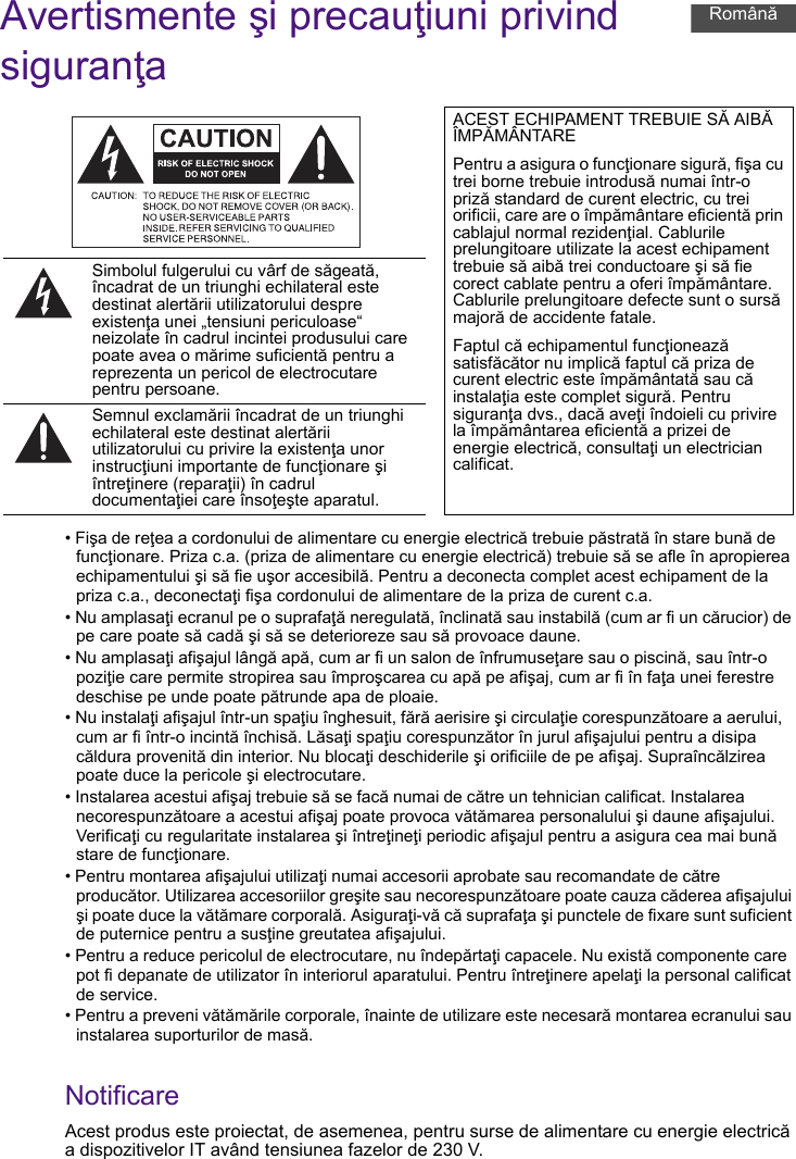 Avertismente şi precauţiuni privind siguranţa• Fişa de reţea a cordonului de alimentare cu energie electrică trebuie păstrată în stare bună de funcţionare. Priza c.a. (priza de alimentare cu energie electrică) trebuie să se afle în apropierea echipamentului şi să fie uşor accesibilă. Pentru a deconecta complet acest echipament de la priza c.a., deconectaţi fişa cordonului de alimentare de la priza de curent c.a.• Nu amplasaţi ecranul pe o suprafaţă neregulată, înclinată sau instabilă (cum ar fi un cărucior) de pe care poate să cadă şi să se deterioreze sau să provoace daune.• Nu amplasaţi afişajul lângă apă, cum ar fi un salon de înfrumuseţare sau o piscină, sau într-o poziţie care permite stropirea sau împroşcarea cu apă pe afişaj, cum ar fi în faţa unei ferestre deschise pe unde poate pătrunde apa de ploaie.• Nu instalaţi afişajul într-un spaţiu înghesuit, fără aerisire şi circulaţie corespunzătoare a aerului, cum ar fi într-o incintă închisă. Lăsaţi spaţiu corespunzător în jurul afişajului pentru a disipa căldura provenită din interior. Nu blocaţi deschiderile şi orificiile de pe afişaj. Supraîncălzirea poate duce la pericole şi electrocutare.• Instalarea acestui afişaj trebuie să se facă numai de către un tehnician calificat. Instalarea necorespunzătoare a acestui afişaj poate provoca vătămarea personalului şi daune afişajului. Verificaţi cu regularitate instalarea şi întreţineţi periodic afişajul pentru a asigura cea mai bună stare de funcţionare.• Pentru montarea afişajului utilizaţi numai accesorii aprobate sau recomandate de către producător. Utilizarea accesoriilor greşite sau necorespunzătoare poate cauza căderea afişajului şi poate duce la vătămare corporală. Asiguraţi-vă că suprafaţa şi punctele de fixare sunt suficient de puternice pentru a susţine greutatea afişajului.• Pentru a reduce pericolul de electrocutare, nu îndepărtaţi capacele. Nu există componente care pot fi depanate de utilizator în interiorul aparatului. Pentru întreţinere apelaţi la personal calificat de service.• Pentru a preveni vătămările corporale, înainte de utilizare este necesară montarea ecranului sau instalarea suporturilor de masă.NotificareAcest produs este proiectat, de asemenea, pentru surse de alimentare cu energie electrică a dispozitivelor IT având tensiunea fazelor de 230 V.ACEST ECHIPAMENT TREBUIE SĂ AIBĂ ÎMPĂMÂNTAREPentru a asigura o funcţionare sigură, fişa cu trei borne trebuie introdusă numai într-o priză standard de curent electric, cu trei orificii, care are o împământare eficientă prin cablajul normal rezidenţial. Cablurile prelungitoare utilizate la acest echipament trebuie să aibă trei conductoare şi să fie corect cablate pentru a oferi împământare. Cablurile prelungitoare defecte sunt o sursă majoră de accidente fatale.Faptul că echipamentul funcţionează satisfăcător nu implică faptul că priza de curent electric este împământată sau că instalaţia este complet sigură. Pentru siguranţa dvs., dacă aveţi îndoieli cu privire la împământarea eficientă a prizei de energie electrică, consultaţi un electrician calificat.Simbolul fulgerului cu vârf de săgeată, încadrat de un triunghi echilateral este destinat alertării utilizatorului despre existenţa unei „tensiuni periculoase“ neizolate în cadrul incintei produsului care poate avea o mărime suficientă pentru a reprezenta un pericol de electrocutare pentru persoane.Semnul exclamării încadrat de un triunghi echilateral este destinat alertării utilizatorului cu privire la existenţa unor instrucţiuni importante de funcţionare şi întreţinere (reparaţii) în cadrul documentaţiei care însoţeşte aparatul.Română