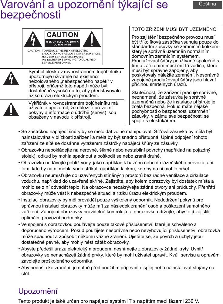 Varování a upozornění týkající se bezpečnosti• Se zástrčkou napájecí šňůry by se mělo dát volně manipulovat. Sít’ová zásuvka by měla být nainstalována v blízkosti zařízení a měla by být snadno přístupná. Úplné odpojení tohoto zařízení ze sítě se dosáhne vytažením zástrčky napájecí šňůry ze zásuvky.• Obrazovku nepokládejte na nerovné, šikmé nebo nestabilní povrchy (například na pojízdný stolek), odkud by mohla spadnout a poškodit se nebo zranit druhé.• Obrazovku nedávejte poblíž vody, jako například k bazénu nebo do lázeňského provozu, ani tam, kde by na ni mohla voda stříkat, například k oknu, kde by na ni mohlo pršet.• Obrazovku neumíst’ujte do uzavřených stíněných prostorů bez řádné ventilace a cirkulace vzduchu, například do uzavřené skříně. Zajistěte, aby kolem obrazovky byl dostatek místa a mohlo se z ní odvádět teplo. Na obrazovce nezakrývejte žádné otvory ani průduchy. Přehřátí obrazovky může vést k nebezpečné situaci a riziku úrazu elektrickým proudem.• Instalaci obrazovky by měl provádět pouze vyškolený odborník. Nedodržení pokynů pro správnou instalaci obrazovky může mít za následek zranění osob a poškození samotného zařízení. Zapojení obrazovky pravidelně kontrolujte a obrazovku udržujte, abyste jí zajistili optimální provozní podmínky.• Ve spojení s obrazovkou používejte pouze takové příslušenství, které je schváleno a doporučeno výrobcem. Pokud použijete nesprávné nebo nevyhovující příslušenství, obrazovka může spadnout a způsobit někomu vážné zranění. Ujistěte se, že povrch a úchyty jsou dostatečně pevné, aby mohly nést zátěž obrazovky.• Abyste předešli úrazu elektrickým proudem, nesnímejte z obrazovky žádné kryty. Uvnitř obrazovky se nenacházejí žádné prvky, které by mohl uživatel upravit. Kvůli servisu a opravám zavolejte proškoleného odborníka.• Aby nedošlo ke zranění, je nutné před použitím připevnit displej nebo nainstalovat stojany na stůl.UpozorněníTento produkt je také určen pro napájecí systém IT s napětím mezi fázemi 230 V.TOTO ZŘÍZENÍ MUSÍ BÝT UZEMNĚNOPro zajištění bezpečného provozu musí být tříkolíková zástrčka vsunuta pouze do standardní zásuvky se zemnícím kolíkem, který je správně uzemněn normálním domovním zemnícím systémem. Prodlužovací šňůry používané společně s tímto zařízením musí mít tři vodiče, které musí být správně zapojeny, aby poskytovaly náležité zemnění. Nesprávně zapojené prodlužovací šňůry jsou hlavní příčinou smrtelných úrazů.Skutečnost, že zařízení pracuje správně, neznamená, že zásuvka je správně uzemněná nebo že instalace přístroje je zcela bezpečná. Pokud máte nějaké pochybnosti o bezpečnosti uzemnění zásuvky, v zájmu své bezpečnosti se spojte s elektrikářem.Symbol blesku v rovnostranném trojúhelníku upozorňuje uživatele na existenci neizolovaného „nebezpečného napětí“ v přístroji, přičemž toto napětí může být dostatečně vysoké na to, aby představovalo riziko úrazu elektrickým proudem.Vykřičník v rovnostranném trojúhelníku má uživatele upozornit, že důležité provozní pokyny a informace o údržbě (servis) jsou obsaženy v návodu k přístroji.Čeština