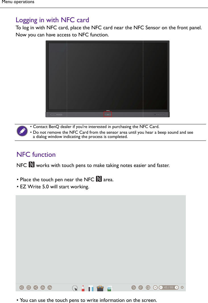 Menu operationsLogging in with NFC cardTo log in with NFC card, place the NFC card near the NFC Sensor on the front panel. Now you can have access to NFC function.• Contact BenQ dealer if you&apos;re interested in purchasing the NFC Card.•Do not remove the NFC Card from the sensor area until you hear a beep sound and seea dialog window indicating the process is completed.NFC functionNFC   works with touch pens to make taking notes easier and faster. area.• Place the touch pen near the NFC•EZ Write 5.0 will start working.• You can use the touch pens to write information on the screen.