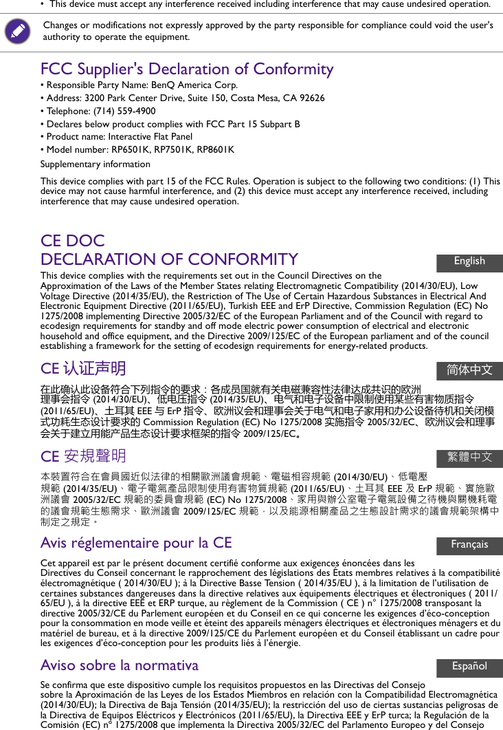 •  This device must accept any interference received including interference that may cause undesired operation.FCC Supplier&apos;s Declaration of Conformity• Responsible Party Name: BenQ America Corp.• Address: 3200 Park Center Drive, Suite 150, Costa Mesa, CA 92626• Telephone: (714) 559-4900• Declares below product complies with FCC Part 15 Subpart B• Product name: Interactive Flat Panel• Model number: RP6501K, RP7501K, RP8601KSupplementary informationThis device complies with part 15 of the FCC Rules. Operation is subject to the following two conditions: (1) This device may not cause harmful interference, and (2) this device must accept any interference received, including interference that may cause undesired operation.CE DOCDECLARATION OF CONFORMITYThis device complies with the requirements set out in the Council Directives on the Approximation of the Laws of the Member States relating Electromagnetic Compatibility (2014/30/EU), Low Voltage Directive (2014/35/EU), the Restriction of The Use of Certain Hazardous Substances in Electrical And Electronic Equipment Directive (2011/65/EU), Turkish EEE and ErP Directive, Commission Regulation (EC) No 1275/2008 implementing Directive 2005/32/EC of the European Parliament and of the Council with regard to ecodesign requirements for standby and off mode electric power consumption of electrical and electronic household and office equipment, and the Directive 2009/125/EC of the European parliament and of the council establishing a framework for the setting of ecodesign requirements for energy-related products.CE 认证声明在此确认此设备符合下列指令的要求：各成员国就有关电磁兼容性法律达成共识的欧洲理事会指令 (2014/30/EU)、低电压指令 (2014/35/EU)、电气和电子设备中限制使用某些有害物质指令(2011/65/EU)、土耳其 EEE 与ErP 指令、欧洲议会和理事会关于电气和电子家用和办公设备待机和关闭模式功耗生态设计要求的 Commission Regulation (EC) No 1275/2008 实施指令 2005/32/EC、欧洲议会和理事会关于建立用能产品生态设计要求框架的指令 2009/125/EC。CE 安規聲明本裝置符合在會員國近似法律的相關歐洲議會規範、電磁相容規範 (2014/30/EU)、低電壓規範 (2014/35/EU)、電子電氣產品限制使用有害物質規範 (2011/65/EU)、土耳其 EEE 及 ErP 規範、實施歐洲議會 2005/32/EC 規範的委員會規範 (EC) No 1275/2008、家用與辦公室電子電氣設備之待機與關機耗電的議會規範生態需求、歐洲議會 2009/125/EC 規範，以及能源相關產品之生態設計需求的議會規範架構中制定之規定。Avis réglementaire pour la CECet appareil est par le présent document certifié conforme aux exigences énoncées dans les Directives du Conseil concernant le rapprochement des législations des États membres relatives à la compatibilité électromagnétique ( 2014/30/EU ); à la Directive Basse Tension ( 2014/35/EU ), à la limitation de l’utilisation de certaines substances dangereuses dans la directive relatives aux équipements électriques et électroniques ( 2011/65/EU ), à la directive EEE et ERP turque, au règlement de la Commission ( CE ) n° 1275/2008 transposant la directive 2005/32/CE du Parlement européen et du Conseil en ce qui concerne les exigences d’éco-conception pour la consommation en mode veille et éteint des appareils ménagers électriques et électroniques ménagers et du matériel de bureau, et à la directive 2009/125/CE du Parlement européen et du Conseil établissant un cadre pour les exigences d’éco-conception pour les produits liés à l’énergie.Aviso sobre la normativaSe confirma que este dispositivo cumple los requisitos propuestos en las Directivas del Consejo sobre la Aproximación de las Leyes de los Estados Miembros en relación con la Compatibilidad Electromagnética (2014/30/EU); la Directiva de Baja Tensión (2014/35/EU); la restricción del uso de ciertas sustancias peligrosas de la Directiva de Equipos Eléctricos y Electrónicos (2011/65/EU), la Directiva EEE y ErP turca; la Regulación de la Comisión (EC) nº 1275/2008 que implementa la Directiva 2005/32/EC del Parlamento Europeo y del Consejo Changes or modifications not expressly approved by the party responsible for compliance could void the user&apos;s authority to operate the equipment.English简体中文繁體中文FrançaisEspañol