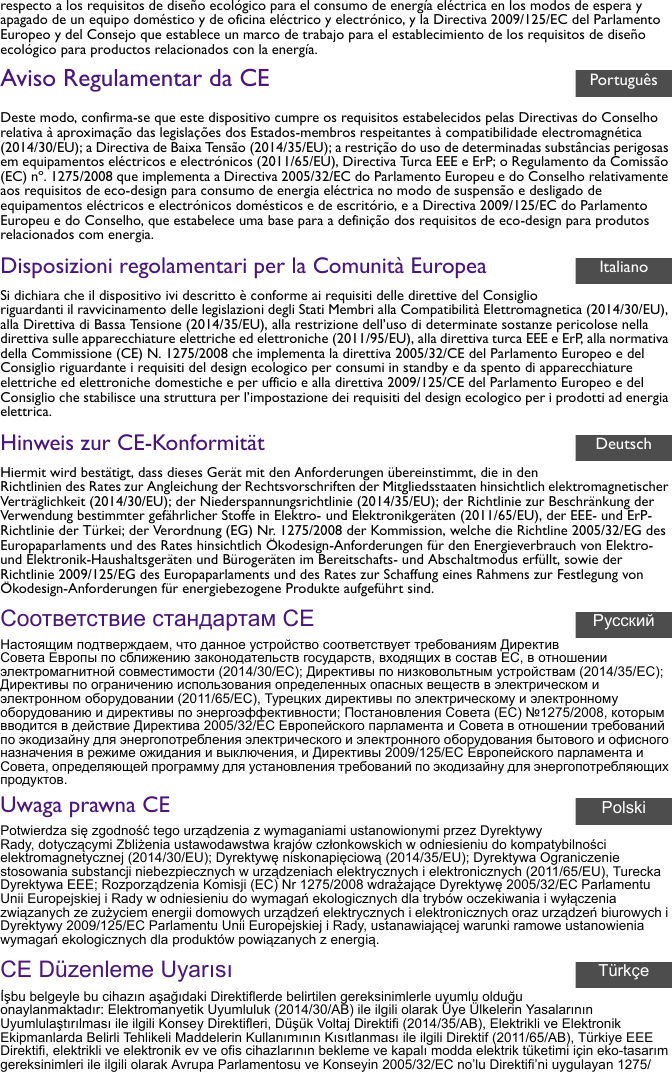 respecto a los requisitos de diseño ecológico para el consumo de energía eléctrica en los modos de espera y apagado de un equipo doméstico y de oficina eléctrico y electrónico, y la Directiva 2009/125/EC del Parlamento Europeo y del Consejo que establece un marco de trabajo para el establecimiento de los requisitos de diseño ecológico para productos relacionados con la energía.Aviso Regulamentar da CEDeste modo, confirma-se que este dispositivo cumpre os requisitos estabelecidos pelas Directivas do Conselho relativa à aproximação das legislações dos Estados-membros respeitantes à compatibilidade electromagnética (2014/30/EU); a Directiva de Baixa Tensão (2014/35/EU); a restrição do uso de determinadas substâncias perigosas em equipamentos eléctricos e electrónicos (2011/65/EU), Directiva Turca EEE e ErP; o Regulamento da Comissão (EC) nº. 1275/2008 que implementa a Directiva 2005/32/EC do Parlamento Europeu e do Conselho relativamente aos requisitos de eco-design para consumo de energia eléctrica no modo de suspensão e desligado de equipamentos eléctricos e electrónicos domésticos e de escritório, e a Directiva 2009/125/EC do Parlamento Europeu e do Conselho, que estabelece uma base para a definição dos requisitos de eco-design para produtos relacionados com energia.Disposizioni regolamentari per la Comunità EuropeaSi dichiara che il dispositivo ivi descritto è conforme ai requisiti delle direttive del Consiglio riguardanti il ravvicinamento delle legislazioni degli Stati Membri alla Compatibilità Elettromagnetica (2014/30/EU), alla Direttiva di Bassa Tensione (2014/35/EU), alla restrizione dell’uso di determinate sostanze pericolose nella direttiva sulle apparecchiature elettriche ed elettroniche (2011/95/EU), alla direttiva turca EEE e ErP, alla normativa della Commissione (CE) N. 1275/2008 che implementa la direttiva 2005/32/CE del Parlamento Europeo e del Consiglio riguardante i requisiti del design ecologico per consumi in standby e da spento di apparecchiature elettriche ed elettroniche domestiche e per ufficio e alla direttiva 2009/125/CE del Parlamento Europeo e del Consiglio che stabilisce una struttura per l’impostazione dei requisiti del design ecologico per i prodotti ad energia elettrica.Hinweis zur CE-KonformitätHiermit wird bestätigt, dass dieses Gerät mit den Anforderungen übereinstimmt, die in den Richtlinien des Rates zur Angleichung der Rechtsvorschriften der Mitgliedsstaaten hinsichtlich elektromagnetischer Verträglichkeit (2014/30/EU); der Niederspannungsrichtlinie (2014/35/EU); der Richtlinie zur Beschränkung der Verwendung bestimmter gefährlicher Stoffe in Elektro- und Elektronikgeräten (2011/65/EU), der EEE- und ErP-Richtlinie der Türkei; der Verordnung (EG) Nr. 1275/2008 der Kommission, welche die Richtline 2005/32/EG des Europaparlaments und des Rates hinsichtlich Ökodesign-Anforderungen für den Energieverbrauch von Elektro- und Elektronik-Haushaltsgeräten und Bürogeräten im Bereitschafts- und Abschaltmodus erfüllt, sowie der Richtlinie 2009/125/EG des Europaparlaments und des Rates zur Schaffung eines Rahmens zur Festlegung von Ökodesign-Anforderungen für energiebezogene Produkte aufgeführt sind.Соответствие стандартам CEНастоящим подтверждаем, что данное устройство соответствует требованиям Директив Совета Европы по сближению законодательств государств, входящих в состав ЕС, в отношении электромагнитной совместимости (2014/30/EC); Директивы по низковольтным устройствам (2014/35/EC); Директивы по ограничению использования определенных опасных веществ в электрическом и электронном оборудовании (2011/65/EC), Турецких директивы по электрическому и электронному оборудованию и директивы по энергоэффективности; Постановления Совета (ЕС) №1275/2008, которым вводится в действие Директива 2005/32/EC Европейского парламента и Совета в отношении требований по экодизайну для энергопотребления электрического и электронного оборудования бытового и офисного назначения в режиме ожидания и выключения, и Директивы 2009/125/EC Европейского парламента и Совета, определяющей программу для установления требований по экодизайну для энергопотребляющих продуктов.Uwaga prawna CEPotwierdza się zgodność tego urządzenia z wymaganiami ustanowionymi przez Dyrektywy Rady, dotyczącymi Zbliżenia ustawodawstwa krajów członkowskich w odniesieniu do kompatybilności elektromagnetycznej (2014/30/EU); Dyrektywę niskonapięciową (2014/35/EU); Dyrektywa Ograniczenie stosowania substancji niebezpiecznych w urządzeniach elektrycznych i elektronicznych (2011/65/EU), Turecka Dyrektywa EEE; Rozporządzenia Komisji (EC) Nr 1275/2008 wdrażające Dyrektywę 2005/32/EC Parlamentu Unii Europejskiej i Rady w odniesieniu do wymagań ekologicznych dla trybów oczekiwania i wyłączenia związanych ze zużyciem energii domowych urządzeń elektrycznych i elektronicznych oraz urządzeń biurowych i Dyrektywy 2009/125/EC Parlamentu Unii Europejskiej i Rady, ustanawiającej warunki ramowe ustanowienia wymagań ekologicznych dla produktów powiązanych z energią.CE Düzenleme Uyarısıİşbu belgeyle bu cihazın aşağıdaki Direktiflerde belirtilen gereksinimlerle uyumlu olduğu onaylanmaktadır: Elektromanyetik Uyumluluk (2014/30/AB) ile ilgili olarak Üye Ülkelerin Yasalarının Uyumlulaştırılması ile ilgili Konsey Direktifleri, Düşük Voltaj Direktifi (2014/35/AB), Elektrikli ve Elektronik Ekipmanlarda Belirli Tehlikeli Maddelerin Kullanımının Kısıtlanması ile ilgili Direktif (2011/65/AB), Türkiye EEE Direktifi, elektrikli ve elektronik ev ve ofis cihazlarının bekleme ve kapalı modda elektrik tüketimi için eko-tasarım gereksinimleri ile ilgili olarak Avrupa Parlamentosu ve Konseyin 2005/32/EC no’lu Direktifi’ni uygulayan 1275/PortuguêsItalianoDeutschРусскийPolskiTürkçe