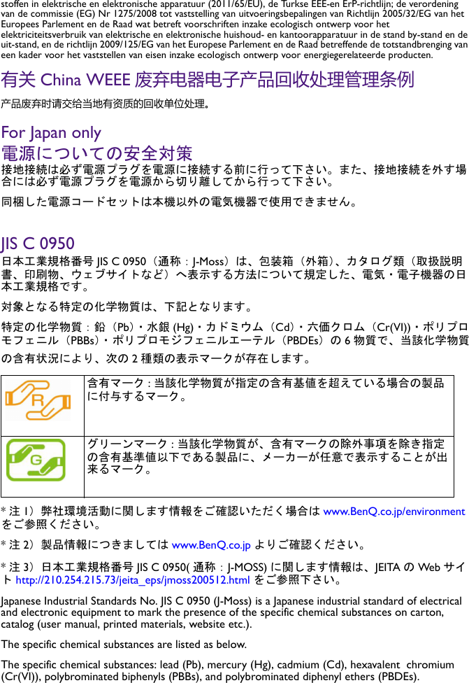 stoffen in elektrische en elektronische apparatuur (2011/65/EU), de Turkse EEE-en ErP-richtlijn; de verordening van de commissie (EG) Nr 1275/2008 tot vaststelling van uitvoeringsbepalingen van Richtlijn 2005/32/EG van het Europees Parlement en de Raad wat betreft voorschriften inzake ecologisch ontwerp voor het elektriciteitsverbruik van elektrische en elektronische huishoud- en kantoorapparatuur in de stand by-stand en de uit-stand, en de richtlijn 2009/125/EG van het Europese Parlement en de Raad betreffende de totstandbrenging van een kader voor het vaststellen van eisen inzake ecologisch ontwerp voor energiegerelateerde producten.有关 China WEEE 废弃电器电子产品回收处理管理条例产品废弃时请交给当地有资质的回收单位处理。For Japan only電源についての安全対策接地接続は必ず電源プラグを電源に接続する前に行って下さい。また、接地接続を外す場合には必ず電源プラグを電源から切り離してから行って下さい。同梱した電源コードセットは本機以外の電気機器で使用できません。JIS C 0950日本工業規格番号 JIS C 0950（通称：J-Moss）は、包装箱（外箱）、カタログ類（取扱説明書、印刷物、ウェブサイトなど）へ表示する方法について規定した、電気・電子機器の日本工業規格です。対象となる特定の化学物質は、下記となります。特定の化学物質：鉛（Pb）・水銀 (Hg)・カドミウム（Cd）・六価クロム（Cr(VI))・ポリプロモフェニル（PBBs）・ ポリプロモジフェニルエーテル（PBDEs）の 6物質で、当該化学物質の含有状況により、次の 2種類の表示マークが存在します。*注1）弊社環境活動に関します情報をご確認いただく場合は www.BenQ.co.jp/environmentをご参照ください。*注2）製品情報につきましては www.BenQ.co.jp よりご確認ください。*注3）日本工業規格番号 JIS C 0950( 通称：J-MOSS) に関します情報は、JEITA のWeb サイト http://210.254.215.73/jeita_eps/jmoss200512.html をご参照下さい。Japanese Industrial Standards No. JIS C 0950 (J-Moss) is a Japanese industrial standard of electrical and electronic equipment to mark the presence of the specific chemical substances on carton, catalog (user manual, printed materials, website etc.).The specific chemical substances are listed as below.The specific chemical substances: lead (Pb), mercury (Hg), cadmium (Cd), hexavalent  chromium (Cr(VI)), polybrominated biphenyls (PBBs), and polybrominated diphenyl ethers (PBDEs).  含有マーク :当該化学物質が指定の含有基値を超えている場合の製品に付与するマーク。 グリーンマーク : 当該化学物質が、含有マークの除外事項を除き指定の含有基準値以下である製品に、メーカーが任意で表示することが出来るマーク。