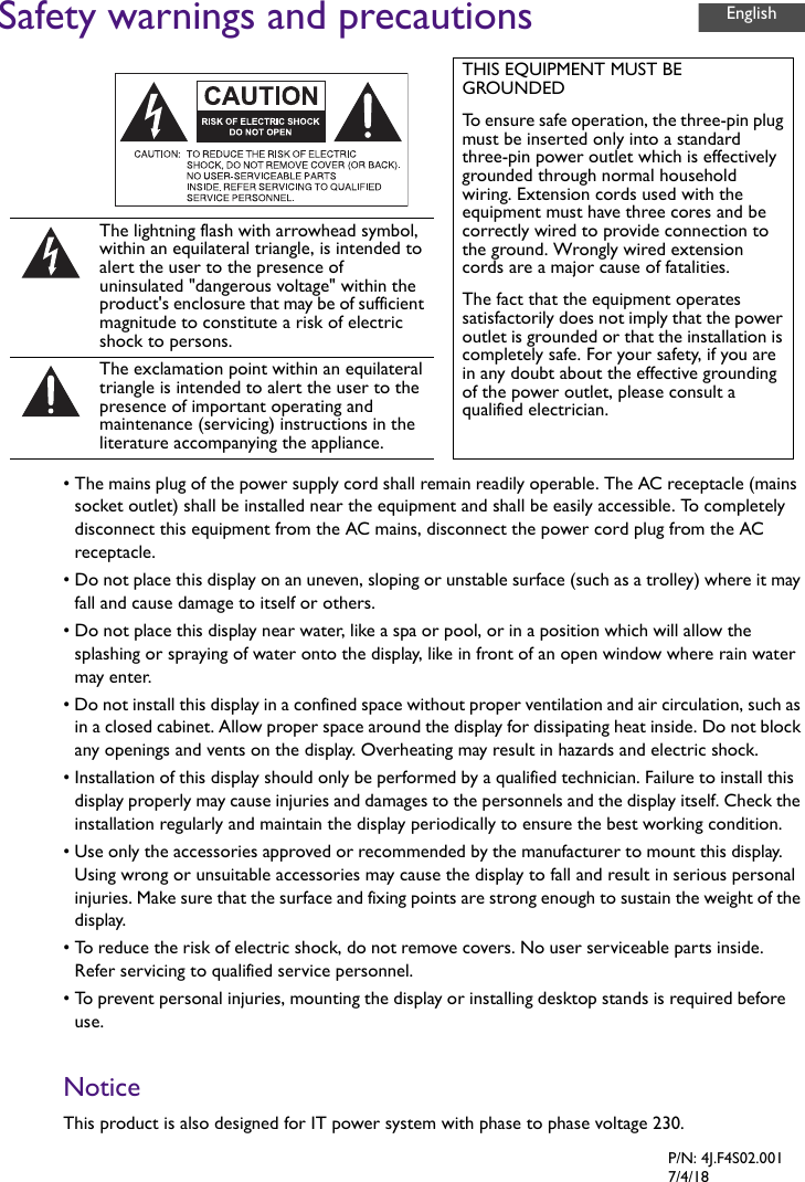 Safety warnings and precautions• The mains plug of the power supply cord shall remain readily operable. The AC receptacle (mains socket outlet) shall be installed near the equipment and shall be easily accessible. To completely disconnect this equipment from the AC mains, disconnect the power cord plug from the AC receptacle.• Do not place this display on an uneven, sloping or unstable surface (such as a trolley) where it may fall and cause damage to itself or others.• Do not place this display near water, like a spa or pool, or in a position which will allow the splashing or spraying of water onto the display, like in front of an open window where rain water may enter.• Do not install this display in a confined space without proper ventilation and air circulation, such as in a closed cabinet. Allow proper space around the display for dissipating heat inside. Do not block any openings and vents on the display. Overheating may result in hazards and electric shock.• Installation of this display should only be performed by a qualified technician. Failure to install this display properly may cause injuries and damages to the personnels and the display itself. Check the installation regularly and maintain the display periodically to ensure the best working condition.• Use only the accessories approved or recommended by the manufacturer to mount this display. Using wrong or unsuitable accessories may cause the display to fall and result in serious personal injuries. Make sure that the surface and fixing points are strong enough to sustain the weight of the display.• To reduce the risk of electric shock, do not remove covers. No user serviceable parts inside. Refer servicing to qualified service personnel.• To prevent personal injuries, mounting the display or installing desktop stands is required before use.NoticeThis product is also designed for IT power system with phase to phase voltage 230.THIS EQUIPMENT MUST BE GROUNDEDTo ensure safe operation, the three-pin plug must be inserted only into a standard three-pin power outlet which is effectively grounded through normal household wiring. Extension cords used with the equipment must have three cores and be correctly wired to provide connection to the ground. Wrongly wired extension cords are a major cause of fatalities.The fact that the equipment operates satisfactorily does not imply that the power outlet is grounded or that the installation is completely safe. For your safety, if you are in any doubt about the effective grounding of the power outlet, please consult a qualified electrician.The lightning flash with arrowhead symbol, within an equilateral triangle, is intended to alert the user to the presence of uninsulated &quot;dangerous voltage&quot; within the product&apos;s enclosure that may be of sufficient magnitude to constitute a risk of electric shock to persons.The exclamation point within an equilateral triangle is intended to alert the user to the presence of important operating and maintenance (servicing) instructions in the literature accompanying the appliance.EnglishP/N: 4J.F4S02.0017/4/18