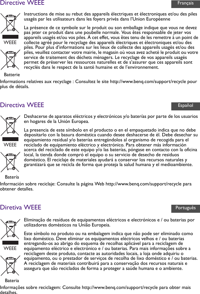 Directive WEEEInformations relatives aux recyclage : Consultez le site http://www.benq.com/support/recycle pour plus de détails.Directiva WEEEInformación sobre reciclaje: Consulte la página Web http://www.benq.com/support/recycle para obtener detalles.Diretiva WEEEInformações sobre reciclagem: Consulte http://www.benq.com/support/recycle para obter mais detalhes.Instructions de mise au rebut des appareils électriques et électroniques et/ou des piles usagés par les utilisateurs dans les foyers privés dans l’Union EuropéenneLa présence de ce symbole sur le produit ou son emballage indique que vous ne devez pas jeter ce produit dans une poubelle normale. Vous êtes responsable de jeter vos appareils usagés et/ou vos piles. À cet effet, vous êtes tenu de les remettre à un point de collecte agréé pour le recyclage des appareils électriques et électroniques et/ou des piles. Pour plus d’informations sur les lieux de collecte des appareils usagés et/ou des piles, veuillez contacter votre mairie, le magasin où vous avez acheté le produit ou votre service de traitement des déchets ménagers. Le recyclage de vos appareils usagés permet de préserver les ressources naturelles et de s’assurer que ces appareils sont recyclés dans le respect de la santé humaine et de l’environnement.BatterieDeshacerse de aparatos eléctricos y electrónicos y/o baterías por parte de los usuarios en hogares de la Unión Europea.La presencia de este símbolo en el producto o en el empaquetado indica que no debe depositarlo con la basura doméstica cuando desee deshacerse de él. Debe desechar su equipamiento residual y/o baterías entregándolos al organismo de recogida para el reciclado de equipamiento eléctrico y electrónico. Para obtener más información acerca del reciclado de este equipo y/o las baterías, póngase en contacto con la oficina local, la tienda donde compró el equipo o su servicio de desecho de residuos doméstico. El reciclaje de materiales ayudará a conservar los recursos naturales y garantizará que se recicla de forma que proteja la salud humana y el medioambiente.BateríaEliminação de resíduos de equipamentos eléctricos e electrónicos e / ou baterias por utilizadores domésticos na União Europeia.Este símbolo no produto ou na embalagem indica que não pode ser eliminado como lixo doméstico. Deve eliminar os equipamentos eléctricos velhos e / ou baterias entregando-os ao abrigo do esquema de recolhas aplicável para a reciclagem de equipamento eléctrico e electrónico e / ou baterias. Para mais informações sobre a reciclagem deste produto, contacte as autoridades locais, a loja onde adquiriu o equipamento, ou o prestador de serviços de recolha de lixo doméstico e / ou baterias. A reciclagem de materiais contribuirá para a conservação dos recursos naturais e assegura que são reciclados de forma a proteger a saúde humana e o ambiente.BateriaFrançaisWEEEEspañolWEEEPortuguêsWEEE