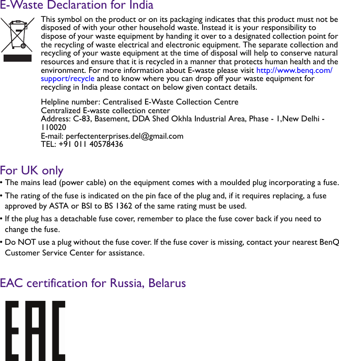 E-Waste Declaration for IndiaFor UK only• The mains lead (power cable) on the equipment comes with a moulded plug incorporating a fuse.• The rating of the fuse is indicated on the pin face of the plug and, if it requires replacing, a fuse approved by ASTA or BSI to BS 1362 of the same rating must be used.• If the plug has a detachable fuse cover, remember to place the fuse cover back if you need to change the fuse.• Do NOT use a plug without the fuse cover. If the fuse cover is missing, contact your nearest BenQ Customer Service Center for assistance.EAC certification for Russia, BelarusThis symbol on the product or on its packaging indicates that this product must not be disposed of with your other household waste. Instead it is your responsibility to dispose of your waste equipment by handing it over to a designated collection point for the recycling of waste electrical and electronic equipment. The separate collection and recycling of your waste equipment at the time of disposal will help to conserve natural resources and ensure that it is recycled in a manner that protects human health and the environment. For more information about E-waste please visit http://www.benq.com/support/recycle and to know where you can drop off your waste equipment for recycling in India please contact on below given contact details.Helpline number: Centralised E-Waste Collection CentreCentralized E-waste collection centerAddress: C-83, Basement, DDA Shed Okhla Industrial Area, Phase - 1,New Delhi - 110020E-mail: perfectenterprises.del@gmail.comTEL: +91 011 40578436