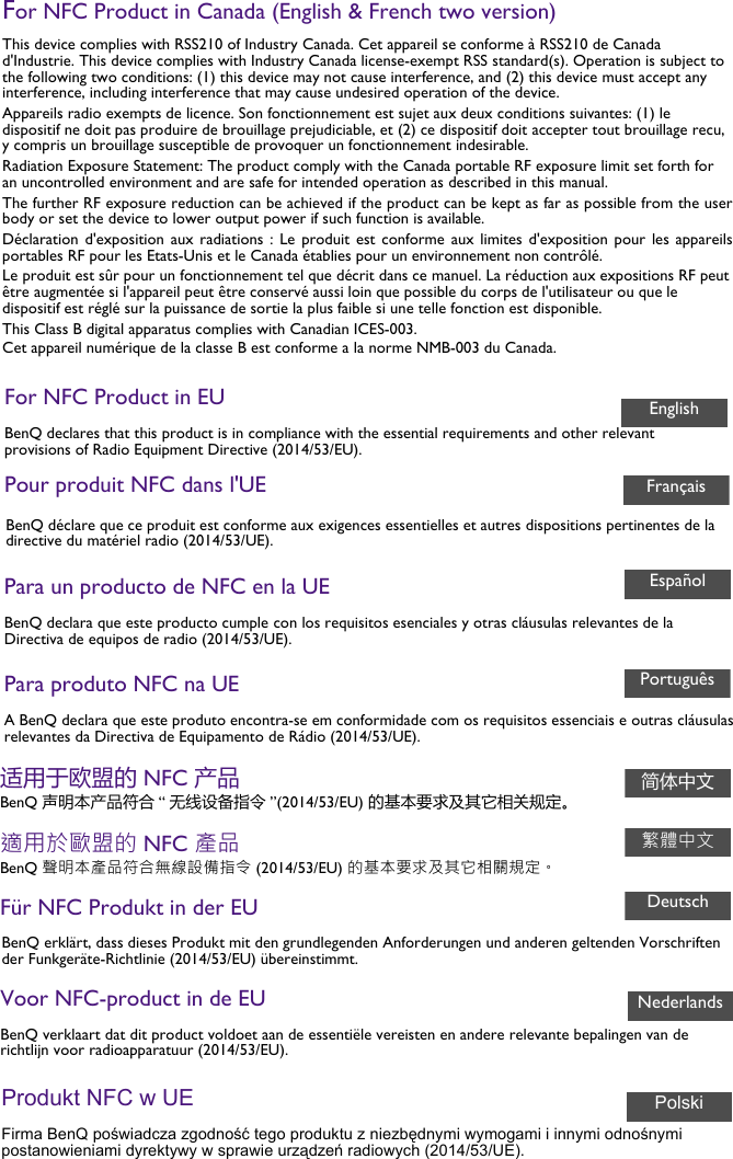 For NFC Product in Canada (English &amp; French two version)This device complies with RSS210 of Industry Canada. Cet appareil se conforme à RSS210 de Canada d&apos;Industrie. This device complies with Industry Canada license-exempt RSS standard(s). Operation is subject to the following two conditions: (1) this device may not cause interference, and (2) this device must accept any interference, including interference that may cause undesired operation of the device.Appareils radio exempts de licence. Son fonctionnement est sujet aux deux conditions suivantes: (1) le dispositif ne doit pas produire de brouillage prejudiciable, et (2) ce dispositif doit accepter tout brouillage recu, y compris un brouillage susceptible de provoquer un fonctionnement indesirable.Radiation Exposure Statement: The product comply with the Canada portable RF exposure limit set forth for an uncontrolled environment and are safe for intended operation as described in this manual.The further RF exposure reduction can be achieved if the product can be kept as far as possible from the user body or set the device to lower output power if such function is available.Déclaration d&apos;exposition aux  radiations  :  Le produit est  conforme  aux  limites d&apos;exposition pour  les  appareils portables RF pour les Etats-Unis et le Canada établies pour un environnement non contrôlé.Le produit est sûr pour un fonctionnement tel que décrit dans ce manuel. La réduction aux expositions RF peut être augmentée si l&apos;appareil peut être conservé aussi loin que possible du corps de l&apos;utilisateur ou que le dispositif est réglé sur la puissance de sortie la plus faible si une telle fonction est disponible.This Class B digital apparatus complies with Canadian ICES-003.Cet appareil numérique de la classe B est conforme a la norme NMB-003 du Canada.For NFC Product in EUBenQ declares that this product is in compliance with the essential requirements and other relevant provisions of Radio Equipment Directive (2014/53/EU).Pour produit NFC dans l&apos;UEEnglishFrançaisBenQ déclare que ce produit est conforme aux exigences essentielles et autres dispositions pertinentes de la directive du matériel radio (2014/53/UE).Para un producto de NFC en la UEBenQ declara que este producto cumple con los requisitos esenciales y otras cláusulas relevantes de la Directiva de equipos de radio (2014/53/UE).EspañolPara produto NFC na UEA BenQ declara que este produto encontra-se em conformidade com os requisitos essenciais e outras cláusulas relevantes da Directiva de Equipamento de Rádio (2014/53/UE).Português适用于欧盟的 NFC 产品BenQ 声明本产品符合 “ 无线设备指令 ”(2014/53/EU) 的基本要求及其它相关规定。適用於歐盟的 NFC 產品BenQ 聲明本產品符合無線設備指令 (2014/53/EU) 的基本要求及其它相關規定。Für NFC Produkt in der EUBenQ erklärt, dass dieses Produkt mit den grundlegenden Anforderungen und anderen geltenden Vorschriften der Funkgeräte-Richtlinie (2014/53/EU) übereinstimmt.简体中文繁體中文DeutschVoor NFC-product in de EUBenQ verklaart dat dit product voldoet aan de essentiële vereisten en andere relevante bepalingen van de richtlijn voor radioapparatuur (2014/53/EU).NederlandsProdukt NFC w UEFirma BenQ poświadcza zgodność tego produktu z niezbędnymi wymogami i innymi odnośnymi postanowieniami dyrektywy w sprawie urządzeń radiowych (2014/53/UE).Polski