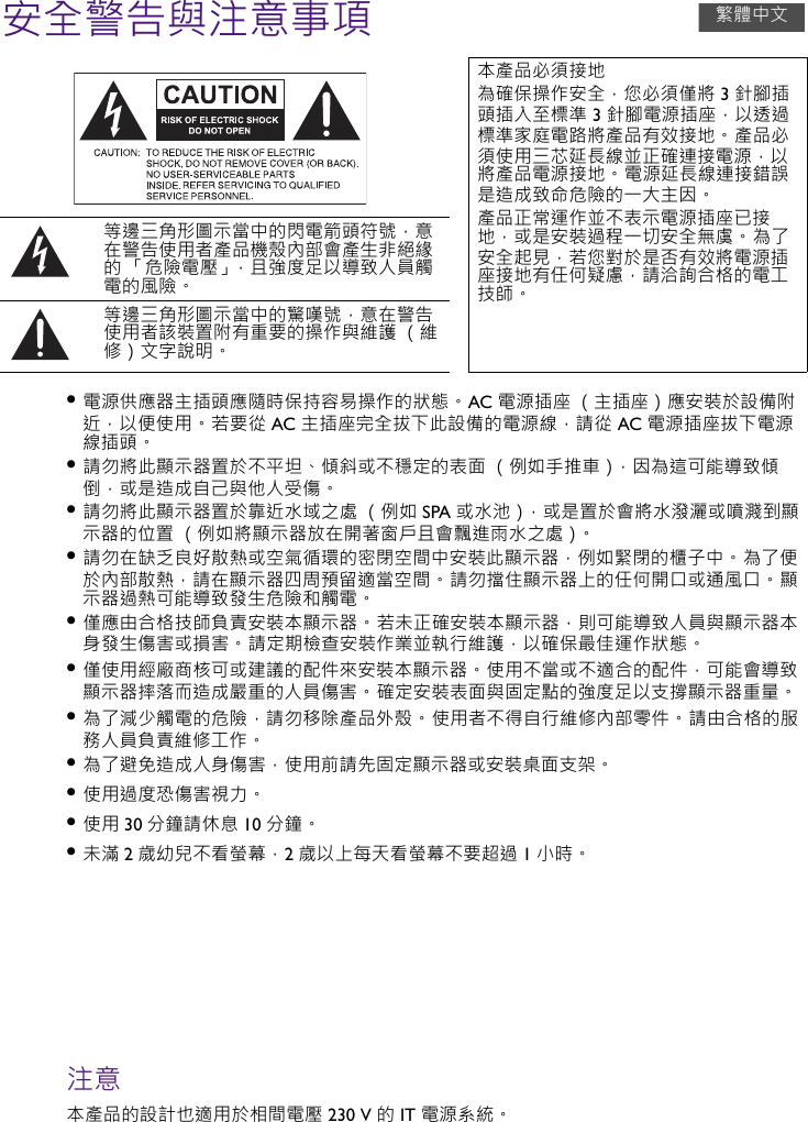 安全警告與注意事項• 電源供應器主插頭應隨時保持容易操作的狀態。 AC 電源插座 （主插座）應安裝於設備附近，以便使用。 若要從 AC 主插座完全拔下此設備的電源線，請從 AC 電源插座拔下電源線插頭。• 請勿將此顯示器置於不平坦、傾斜或不穩定的表面 （例如手推車），因為這可能導致傾倒，或是造成自己與他人受傷。• 請勿將此顯示器置於靠近水域之處 （例如 SPA 或水池），或是置於會將水潑灑或噴濺到顯示器的位置 （例如將顯示器放在開著窗戶且會飄進雨水之處）。• 請勿在缺乏良好散熱或空氣循環的密閉空間中安裝此顯示器，例如緊閉的櫃子中。 為了便於內部散熱，請在顯示器四周預留適當空間。 請勿擋住顯示器上的任何開口或通風口。 顯示器過熱可能導致發生危險和觸電。• 僅應由合格技師負責安裝本顯示器。 若未正確安裝本顯示器，則可能導致人員與顯示器本身發生傷害或損害。 請定期檢查安裝作業並執行維護，以確保最佳運作狀態。• 僅使用經廠商核可或建議的配件來安裝本顯示器。 使用不當或不適合的配件，可能會導致顯示器摔落而造成嚴重的人員傷害。 確定安裝表面與固定點的強度足以支撐顯示器重量。• 為了減少觸電的危險，請勿移除產品外殼。 使用者不得自行維修內部零件。 請由合格的服務人員負責維修工作。• 為了避免造成人身傷害，使用前請先固定顯示器或安裝桌面支架。• 使用過度恐傷害視力。• 使用 30 分鐘請休息 10 分鐘。• 未滿 2歲幼兒不看螢幕，2歲以上每天看螢幕不要超過 1小時。注意本產品的設計也適用於相間電壓 230 V 的 IT 電源系統。本產品必須接地為確保操作安全，您必須僅將 3 針腳插頭插入至標準 3 針腳電源插座，以透過標準家庭電路將產品有效接地。 產品必須使用三芯延⻑線並正確連接電源，以將產品電源接地。 電源延⻑線連接錯誤是造成致命危險的⼀⼤主因。產品正常運作並不表示電源插座已接地，或是安裝過程⼀切安全無虞。 為了安全起見，若您對於是否有效將電源插座接地有任何疑慮，請洽詢合格的電工技師。等邊三角形圖示當中的閃電箭頭符號，意在警告使用者產品機殼內部會產生非絕緣的 「危險電壓」，且強度足以導致人員觸電的風險。等邊三角形圖示當中的驚嘆號，意在警告使用者該裝置附有重要的操作與維護 （維修）文字說明。繁體中文