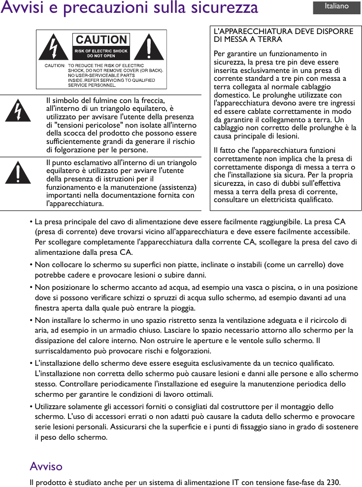 Avvisi e precauzioni sulla sicurezza• La presa principale del cavo di alimentazione deve essere facilmente raggiungibile. La presa CA (presa di corrente) deve trovarsi vicino all’apparecchiatura e deve essere facilmente accessibile. Per scollegare completamente l&apos;apparecchiatura dalla corrente CA, scollegare la presa del cavo di alimentazione dalla presa CA.• Non collocare lo schermo su superfici non piatte, inclinate o instabili (come un carrello) dove potrebbe cadere e provocare lesioni o subire danni.• Non posizionare lo schermo accanto ad acqua, ad esempio una vasca o piscina, o in una posizione dove si possono verificare schizzi o spruzzi di acqua sullo schermo, ad esempio davanti ad una finestra aperta dalla quale può entrare la pioggia.• Non installare lo schermo in uno spazio ristretto senza la ventilazione adeguata e il ricircolo di aria, ad esempio in un armadio chiuso. Lasciare lo spazio necessario attorno allo schermo per la dissipazione del calore interno. Non ostruire le aperture e le ventole sullo schermo. Il surriscaldamento può provocare rischi e folgorazioni.• L&apos;installazione dello schermo deve essere eseguita esclusivamente da un tecnico qualificato. L&apos;installazione non corretta dello schermo può causare lesioni e danni alle persone e allo schermo stesso. Controllare periodicamente l&apos;installazione ed eseguire la manutenzione periodica dello schermo per garantire le condizioni di lavoro ottimali.• Utilizzare solamente gli accessori forniti o consigliati dal costruttore per il montaggio dello schermo. L&apos;uso di accessori errati o non adatti può causare la caduta dello schermo e provocare serie lesioni personali. Assicurarsi che la superficie e i punti di fissaggio siano in grado di sostenere il peso dello schermo.AvvisoIl prodotto è studiato anche per un sistema di alimentazione IT con tensione fase-fase da 230.L&apos;APPARECCHIATURA DEVE DISPORRE DI MESSA A TERRAPer garantire un funzionamento in sicurezza, la presa tre pin deve essere inserita esclusivamente in una presa di corrente standard a tre pin con messa a terra collegata al normale cablaggio domestico. Le prolunghe utilizzate con l&apos;apparecchiatura devono avere tre ingressi ed essere cablate correttamente in modo da garantire il collegamento a terra. Un cablaggio non corretto delle prolunghe è la causa principale di lesioni.Il fatto che l&apos;apparecchiatura funzioni correttamente non implica che la presa di correttamente disponga di messa a terra o che l&apos;installazione sia sicura. Per la propria sicurezza, in caso di dubbi sull&apos;effettiva messa a terra della presa di corrente, consultare un elettricista qualificato.Il simbolo del fulmine con la freccia, all&apos;interno di un triangolo equilatero, è utilizzato per avvisare l&apos;utente della presenza di &quot;tensioni pericolose&quot; non isolate all&apos;interno della scocca del prodotto che possono essere sufficientemente grandi da generare il rischio di folgorazione per le persone.Il punto esclamativo all&apos;interno di un triangolo equilatero è utilizzato per avviare l&apos;utente della presenza di istruzioni per il funzionamento e la manutenzione (assistenza) importanti nella documentazione fornita con l&apos;apparecchiatura.Italiano