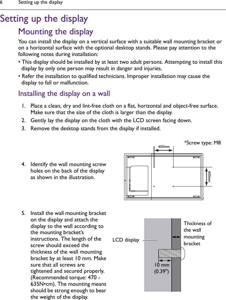 Setting up the display6Setting up the displayMounting the displayYou can install the display on a vertical surface with a suitable wall mounting bracket or on a horizontal surface with the optional desktop stands. Please pay attention to the following notes during installation:• This display should be installed by at least two adult persons. Attempting to install this display by only one person may result in danger and injuries.• Refer the installation to qualified technicians. Improper installation may cause the display to fall or malfunction.Installing the display on a wall1. Place a clean, dry and lint-free cloth on a flat, horizontal and object-free surface. Make sure that the size of the cloth is larger than the display.2. Gently lay the display on the cloth with the LCD screen facing down.3. Remove the desktop stands from the display if installed.4. Identify the wall mounting screw holes on the back of the display as shown in the illustration.5. Install the wall mounting bracket on the display and attach the display to the wall according to the mounting bracket’s instructions. The length of the screw should exceed the thickness of the wall mounting bracket by at least 10 mm. Make sure that all screws are tightened and secured properly. (Recommended torque: 470 - 635N•cm). The mounting means should be strong enough to bear the weight of the display.400mm400mm*Screw type: M8Thickness of the wall mounting bracket10 mm(0.39&quot;)LCD display