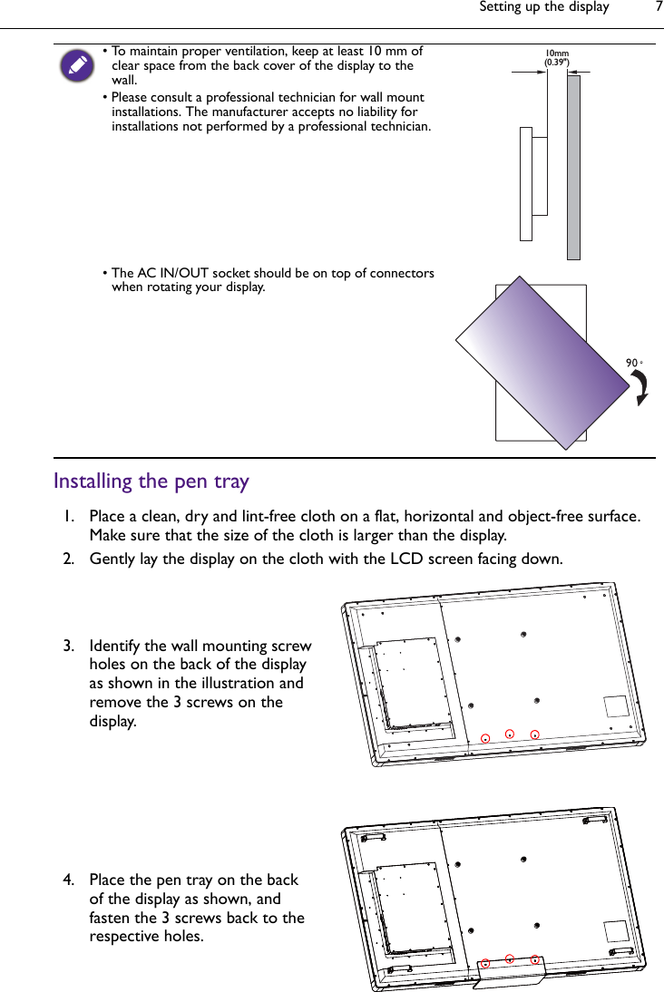 Setting up the display 7Installing the pen tray• To maintain proper ventilation, keep at least 10 mm of clear space from the back cover of the display to the wall.• Please consult a professional technician for wall mount installations. The manufacturer accepts no liability for installations not performed by a professional technician.• The AC IN/OUT socket should be on top of connectors when rotating your display.1. Place a clean, dry and lint-free cloth on a flat, horizontal and object-free surface. Make sure that the size of the cloth is larger than the display.2. Gently lay the display on the cloth with the LCD screen facing down.3. Identify the wall mounting screw holes on the back of the display as shown in the illustration and remove the 3 screws on the display.4. Place the pen tray on the back of the display as shown, and fasten the 3 screws back to the respective holes. 10mm(0.39&quot;)∄ֻ