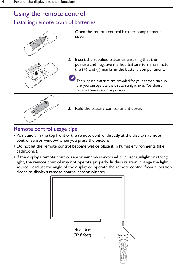 Parts of the display and their functions14Using the remote controlInstalling remote control batteriesRemote control usage tips• Point and aim the top front of the remote control directly at the display’s remote control sensor window when you press the buttons.• Do not let the remote control become wet or place it in humid environments (like bathrooms).• If the display’s remote control sensor window is exposed to direct sunlight or strong light, the remote control may not operate properly. In this situation, change the light source, readjust the angle of the display or operate the remote control from a location closer to display’s remote control sensor window.1. Open the remote control battery compartment cover.2. Insert the supplied batteries ensuring that the positive and negative marked battery terminals match the (+) and (-) marks in the battery compartment.The supplied batteries are provided for your convenience so that you can operate the display straight away. You should replace them as soon as possible.3. Refit the battery compartment cover.Max. 10 m(32.8 feet)