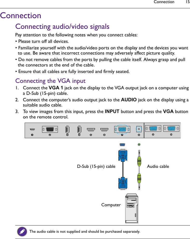 Connection 15ConnectionConnecting audio/video signalsPay attention to the following notes when you connect cables:• Please turn off all devices.• Familiarize yourself with the audio/video ports on the display and the devices you want to use. Be aware that incorrect connections may adversely affect picture quality.• Do not remove cables from the ports by pulling the cable itself. Always grasp and pull the connectors at the end of the cable. • Ensure that all cables are fully inserted and firmly seated.Connecting the VGA input1. Connect the VGA 1 jack on the display to the VGA output jack on a computer using a D-Sub (15-pin) cable.2. Connect the computer’s audio output jack to the AUDIO jack on the display using a suitable audio cable.3. To view images from this input, press the INPUT button and press the VGA button on the remote control.The audio cable is not supplied and should be purchased separately.D-Sub (15-pin) cable Audio cableComputer