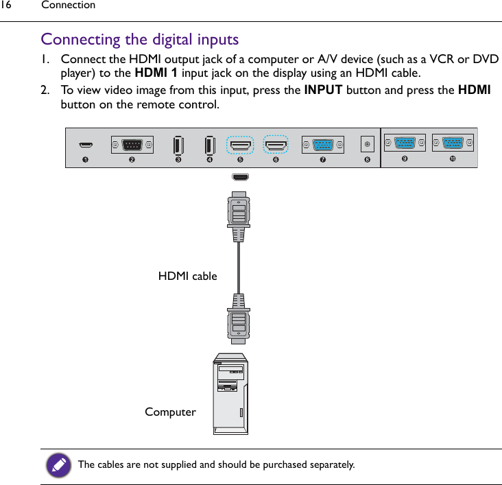 Connection16Connecting the digital inputs1. Connect the HDMI output jack of a computer or A/V device (such as a VCR or DVD player) to the HDMI 1 input jack on the display using an HDMI cable. 2. To view video image from this input, press the INPUT button and press the HDMI button on the remote control. The cables are not supplied and should be purchased separately.ComputerHDMI cable