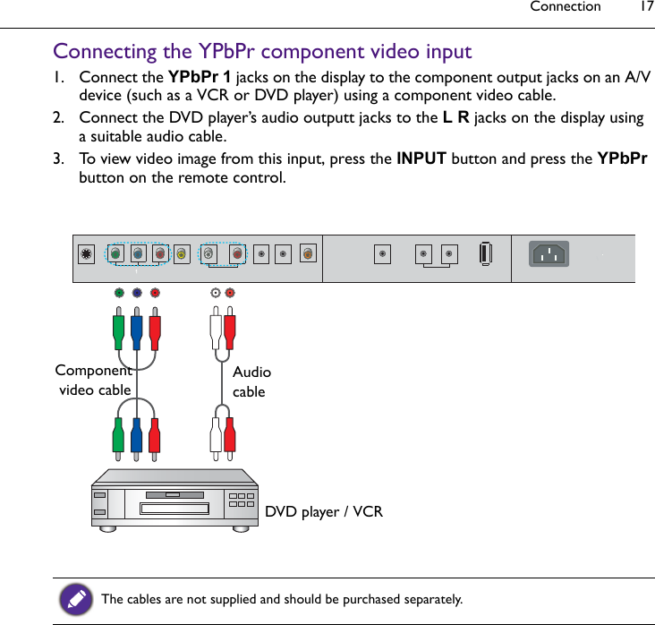 Connection 17Connecting the YPbPr component video input1. Connect the YPbPr 1 jacks on the display to the component output jacks on an A/V device (such as a VCR or DVD player) using a component video cable.2. Connect the DVD player’s audio outputt jacks to the L R jacks on the display using a suitable audio cable.3. To view video image from this input, press the INPUT button and press the YPbPr button on the remote control.The cables are not supplied and should be purchased separately.AudiocableDVD player / VCRComponent video cable