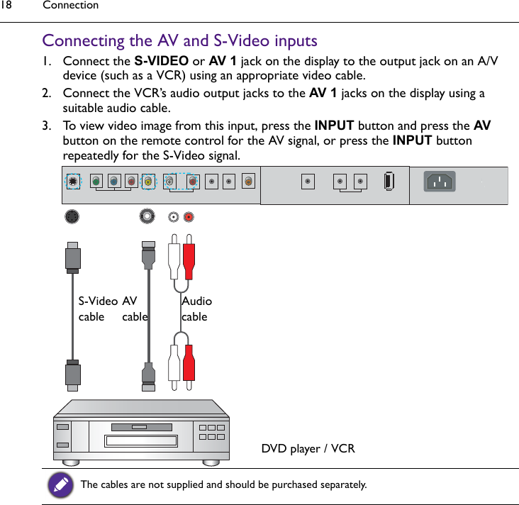 Connection18Connecting the AV and S-Video inputs1. Connect the S-VIDEO or AV 1 jack on the display to the output jack on an A/V device (such as a VCR) using an appropriate video cable.2. Connect the VCR’s audio output jacks to the AV 1 jacks on the display using a suitable audio cable.3. To view video image from this input, press the INPUT button and press the AV button on the remote control for the AV signal, or press the INPUT button repeatedly for the S-Video signal.The cables are not supplied and should be purchased separately.AudiocableDVD player / VCRAV cableS-Video cable