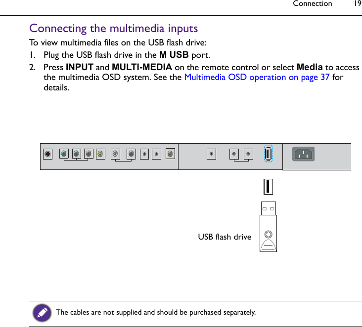 Connection 19Connecting the multimedia inputsTo view multimedia files on the USB flash drive:1. Plug the USB flash drive in the M USB port.2. Press INPUT and MULTI-MEDIA on the remote control or select Media to access the multimedia OSD system. See the Multimedia OSD operation on page 37 for details.The cables are not supplied and should be purchased separately.USB flash drive