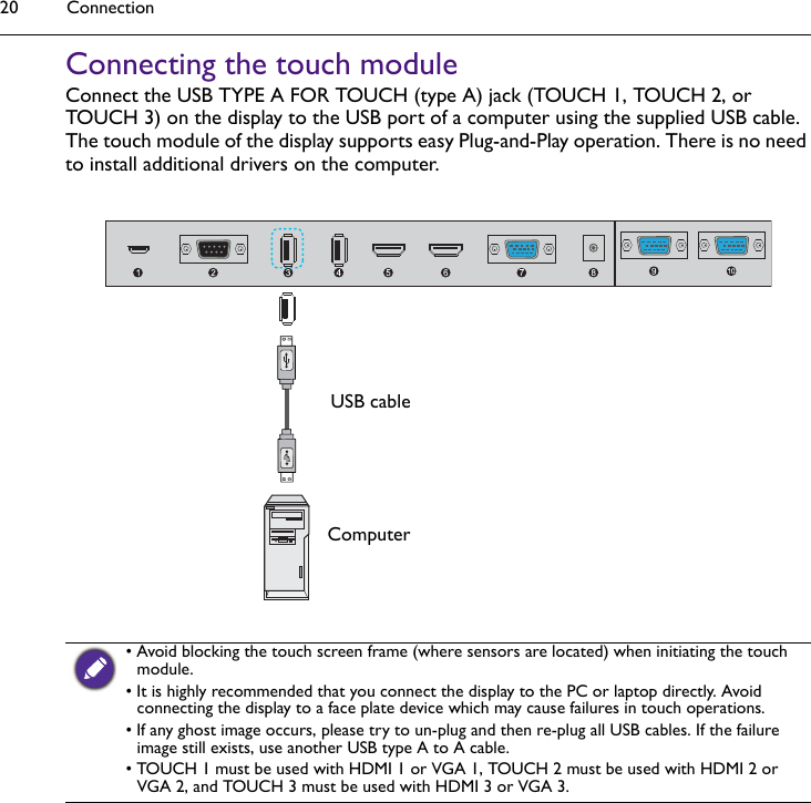 Connection20Connecting the touch moduleConnect the USB TYPE A FOR TOUCH (type A) jack (TOUCH 1, TOUCH 2, or TOUCH 3) on the display to the USB port of a computer using the supplied USB cable. The touch module of the display supports easy Plug-and-Play operation. There is no need to install additional drivers on the computer.• Avoid blocking the touch screen frame (where sensors are located) when initiating the touch module.• It is highly recommended that you connect the display to the PC or laptop directly. Avoid connecting the display to a face plate device which may cause failures in touch operations.• If any ghost image occurs, please try to un-plug and then re-plug all USB cables. If the failure image still exists, use another USB type A to A cable.• TOUCH 1 must be used with HDMI 1 or VGA 1, TOUCH 2 must be used with HDMI 2 or VGA 2, and TOUCH 3 must be used with HDMI 3 or VGA 3.USB cableComputer