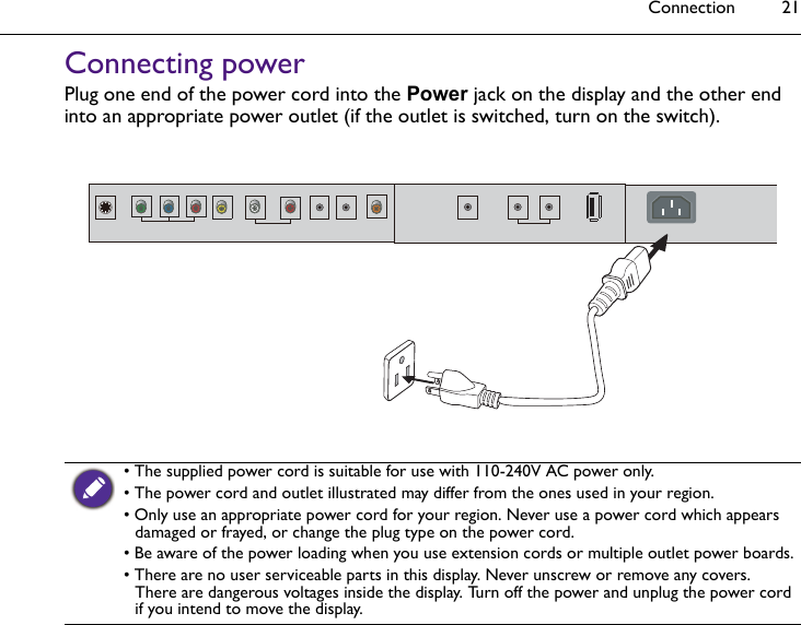 Connection 21Connecting powerPlug one end of the power cord into the Power jack on the display and the other end into an appropriate power outlet (if the outlet is switched, turn on the switch). • The supplied power cord is suitable for use with 110-240V AC power only.• The power cord and outlet illustrated may differ from the ones used in your region.• Only use an appropriate power cord for your region. Never use a power cord which appears damaged or frayed, or change the plug type on the power cord. • Be aware of the power loading when you use extension cords or multiple outlet power boards.• There are no user serviceable parts in this display. Never unscrew or remove any covers. There are dangerous voltages inside the display. Turn off the power and unplug the power cord if you intend to move the display.