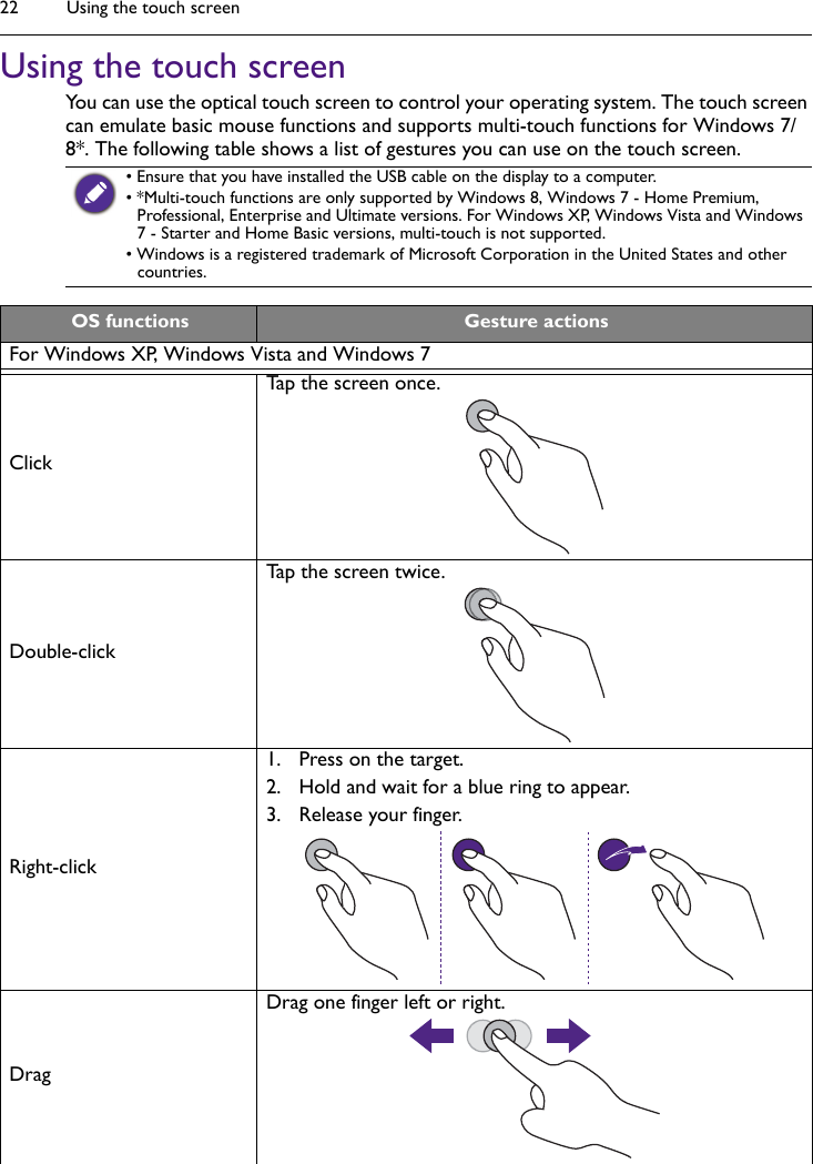 Using the touch screen22Using the touch screenYou can use the optical touch screen to control your operating system. The touch screen can emulate basic mouse functions and supports multi-touch functions for Windows 7/8*. The following table shows a list of gestures you can use on the touch screen.• Ensure that you have installed the USB cable on the display to a computer.• *Multi-touch functions are only supported by Windows 8, Windows 7 - Home Premium, Professional, Enterprise and Ultimate versions. For Windows XP, Windows Vista and Windows 7 - Starter and Home Basic versions, multi-touch is not supported.• Windows is a registered trademark of Microsoft Corporation in the United States and other countries.OS functions Gesture actionsFor Windows XP, Windows Vista and Windows 7Click Tap the screen once.Double-clickTap the screen twice.Right-click1. Press on the target.2. Hold and wait for a blue ring to appear.3. Release your finger.DragDrag one finger left or right.