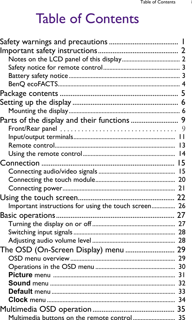 Table of Contents iTable of ContentsSafety warnings and precautions ...................................... 1Important safety instructions............................................ 2Notes on the LCD panel of this display..................................... 2Safety notice for remote control................................................. 3Battery safety notice....................................................................... 3BenQ ecoFACTS.............................................................................. 4Package contents ................................................................. 5Setting up the display .......................................................... 6Mounting the display....................................................................... 6Parts of the display and their functions .......................... 9Front/Rear panel .................................  9Input/output terminals.................................................................  11Remote control.............................................................................  13Using the remote control...........................................................  14Connection ......................................................................... 15Connecting audio/video signals .................................................  15Connecting the touch module...................................................  20Connecting power........................................................................  21Using the touch screen..................................................... 22Important instructions for using the touch screen...............  26Basic operations................................................................. 27Turning the display on or off .....................................................  27Switching input signals .................................................................  28Adjusting audio volume level .....................................................  28The OSD (On-Screen Display) menu ........................... 29OSD menu overview ...................................................................  29Operations in the OSD menu ...................................................  30Picture menu ..............................................................................  31Sound menu ................................................................................  32Default menu ...............................................................................  33Clock menu ..................................................................................  34Multimedia OSD operation............................................. 35Multimedia buttons on the remote control ...........................  35
