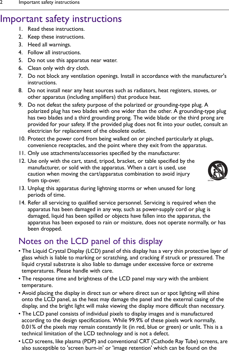 Important safety instructions2Important safety instructions1. Read these instructions.2. Keep these instructions.3. Heed all warnings.4. Follow all instructions.5. Do not use this apparatus near water.6. Clean only with dry cloth.7. Do not block any ventilation openings. Install in accordance with the manufacturer&apos;s instructions.8. Do not install near any heat sources such as radiators, heat registers, stoves, or other apparatus (including amplifiers) that produce heat.9. Do not defeat the safety purpose of the polarized or grounding-type plug. A polarized plug has two blades with one wider than the other. A grounding-type plug has two blades and a third grounding prong. The wide blade or the third prong are provided for your safety. If the provided plug does not fit into your outlet, consult an electrician for replacement of the obsolete outlet.10. Protect the power cord from being walked on or pinched particularly at plugs, convenience receptacles, and the point where they exit from the apparatus. 11. Only use attachments/accessories specified by the manufacturer.12. Use only with the cart, stand, tripod, bracket, or table specified by the manufacturer, or sold with the apparatus. When a cart is used, use caution when moving the cart/apparatus combination to avoid injury from tip-over.13. Unplug this apparatus during lightning storms or when unused for long periods of time.14. Refer all servicing to qualified service personnel. Servicing is required when the apparatus has been damaged in any way, such as power-supply cord or plug is damaged, liquid has been spilled or objects have fallen into the apparatus, the apparatus has been exposed to rain or moisture, does not operate normally, or has been dropped.Notes on the LCD panel of this display• The Liquid Crystal Display (LCD) panel of this display has a very thin protective layer of glass which is liable to marking or scratching, and cracking if struck or pressured. The liquid crystal substrate is also liable to damage under excessive force or extreme temperatures. Please handle with care.• The response time and brightness of the LCD panel may vary with the ambient temperature.• Avoid placing the display in direct sun or where direct sun or spot lighting will shine onto the LCD panel, as the heat may damage the panel and the external casing of the display, and the bright light will make viewing the display more difficult than necessary.• The LCD panel consists of individual pixels to display images and is manufactured according to the design specifications. While 99.9% of these pixels work normally, 0.01% of the pixels may remain constantly lit (in red, blue or green) or unlit. This is a technical limitation of the LCD technology and is not a defect.• LCD screens, like plasma (PDP) and conventional CRT (Cathode Ray Tube) screens, are also susceptible to &apos;screen burn-in&apos; or &apos;image retention&apos; which can be found on the 