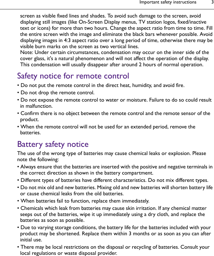 Important safety instructions 3screen as visible fixed lines and shades. To avoid such damage to the screen, avoid displaying still images (like On-Screen Display menus, TV station logos, fixed/inactive text or icons) for more than two hours. Change the aspect ratio from time to time. Fill the entire screen with the image and eliminate the black bars whenever possible. Avoid displaying images in 4:3 aspect ratio over a long period of time, otherwise there may be visible burn marks on the screen as two vertical lines.Note: Under certain circumstances, condensation may occur on the inner side of the cover glass, it&apos;s a natural phenomenon and will not affect the operation of the display. This condensation will usually disappear after around 2 hours of normal operation.Safety notice for remote control• Do not put the remote control in the direct heat, humidity, and avoid fire.• Do not drop the remote control.• Do not expose the remote control to water or moisture. Failure to do so could result in malfunction.• Confirm there is no object between the remote control and the remote sensor of the product.• When the remote control will not be used for an extended period, remove the batteries.Battery safety noticeThe use of the wrong type of batteries may cause chemical leaks or explosion. Please note the following:• Always ensure that the batteries are inserted with the positive and negative terminals in the correct direction as shown in the battery compartment.• Different types of batteries have different characteristics. Do not mix different types.• Do not mix old and new batteries. Mixing old and new batteries will shorten battery life or cause chemical leaks from the old batteries.• When batteries fail to function, replace them immediately.• Chemicals which leak from batteries may cause skin irritation. If any chemical matter seeps out of the batteries, wipe it up immediately using a dry cloth, and replace the batteries as soon as possible.• Due to varying storage conditions, the battery life for the batteries included with your product may be shortened. Replace them within 3 months or as soon as you can after initial use.• There may be local restrictions on the disposal or recycling of batteries. Consult your local regulations or waste disposal provider.