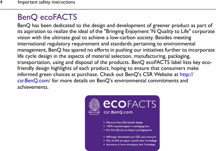 Important safety instructions4BenQ ecoFACTSBenQ has been dedicated to the design and development of greener product as part of its aspiration to realize the ideal of the &quot;Bringing Enjoyment &apos;N Quality to Life&quot; corporate vision with the ultimate goal to achieve a low-carbon society. Besides meeting international regulatory requirement and standards pertaining to environmental management, BenQ has spared no efforts in pushing our initiatives further to incorporate life cycle design in the aspects of material selection, manufacturing, packaging, transportation, using and disposal of the products. BenQ ecoFACTS label lists key eco-friendly design highlights of each product, hoping to ensure that consumers make informed green choices at purchase. Check out BenQ&apos;s CSR Website at http://csr.BenQ.com/ for more details on BenQ&apos;s environmental commitments and achievements.