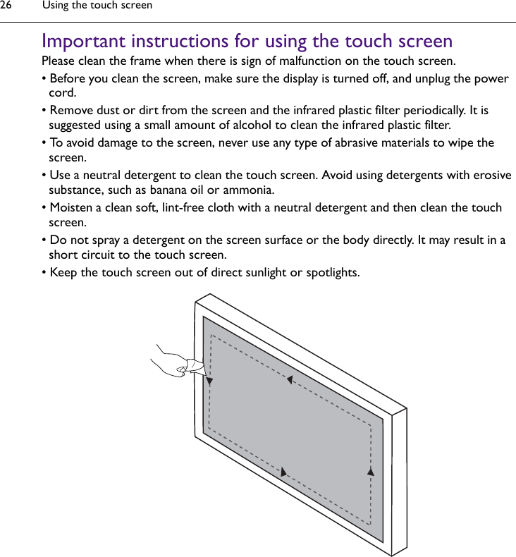 Using the touch screen26Important instructions for using the touch screenPlease clean the frame when there is sign of malfunction on the touch screen.• Before you clean the screen, make sure the display is turned off, and unplug the power cord.• Remove dust or dirt from the screen and the infrared plastic filter periodically. It is suggested using a small amount of alcohol to clean the infrared plastic filter.• To avoid damage to the screen, never use any type of abrasive materials to wipe the screen.• Use a neutral detergent to clean the touch screen. Avoid using detergents with erosive substance, such as banana oil or ammonia.• Moisten a clean soft, lint-free cloth with a neutral detergent and then clean the touch screen.• Do not spray a detergent on the screen surface or the body directly. It may result in a short circuit to the touch screen.• Keep the touch screen out of direct sunlight or spotlights.