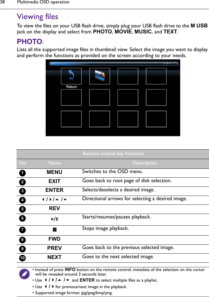 Multimedia OSD operation38Viewing filesTo view the files on your USB flash drive, simply plug your USB flash drive to the M USB jack on the display and select from PHOTO, MOVIE, MUSIC, and TEXT.PHOTO: Lists all the supported image files in thumbnail view. Select the image you want to display and perform the functions as provided on the screen according to your needs.ReturnRemote control key functionsNo Name DescriptionMENU Switches to the OSD menu.EXIT Goes back to root page of disk selection.ENTER Selects/deselects a desired image.// /Directional arrows for selecting a desired image.REVStarts/resumes/pauses playback.Stops image playback.FWDPREV Goes back to the previous selected image.NEXT Goes to the next selected image.12345678910• Instead of press INFO button on the remote control, metadata of the selection on the cursor will be revealed around 3 seconds later. • Use // / and ENTER to select multiple files as a playlist.• Use /for previous/next image in the playback.• Supported image format: jpg/jpeg/bmp/png.