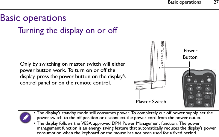 Basic operations 27Basic operationsTurning the display on or offOnly by switching on master switch will either power button work. To turn on or off the display, press the power button on the display’s control panel or on the remote control.PowerButtonMaster Switch• The display’s standby mode still consumes power. To completely cut off power supply, set the power switch to the off position or disconnect the power cord from the power outlet.• The display follows the VESA approved DPM Power Management function. The power management function is an energy saving feature that automatically reduces the display’s power consumption when the keyboard or the mouse has not been used for a fixed period.