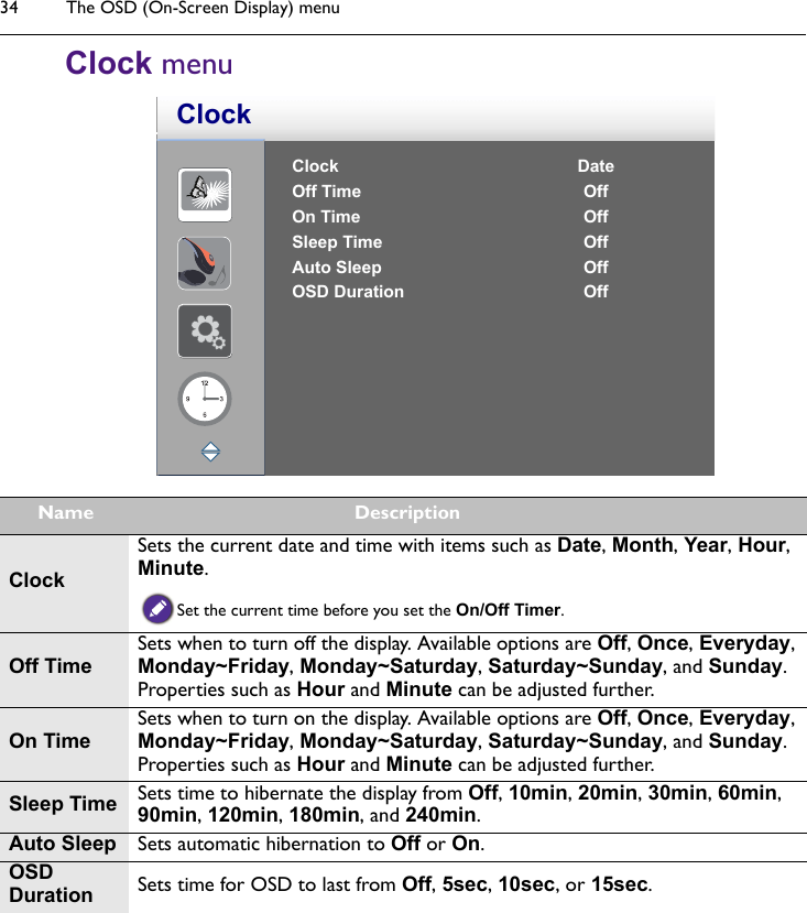 The OSD (On-Screen Display) menu34Clock menuClock DateOff Time OffOn Time OffSleep Time OffAuto Sleep OffOSD Duration OffClockName DescriptionClockSets the current date and time with items such as Date, Month, Year, Hour, Minute.Set the current time before you set the On/Off Timer.Off TimeSets when to turn off the display. Available options are Off, Once, Everyday, Monday~Friday, Monday~Saturday, Saturday~Sunday, and Sunday. Properties such as Hour and Minute can be adjusted further.On TimeSets when to turn on the display. Available options are Off, Once, Everyday, Monday~Friday, Monday~Saturday, Saturday~Sunday, and Sunday. Properties such as Hour and Minute can be adjusted further.Sleep Time Sets time to hibernate the display from Off, 10min, 20min, 30min, 60min, 90min, 120min, 180min, and 240min.Auto Sleep Sets automatic hibernation to Off or On.OSD Duration Sets time for OSD to last from Off, 5sec, 10sec, or 15sec.