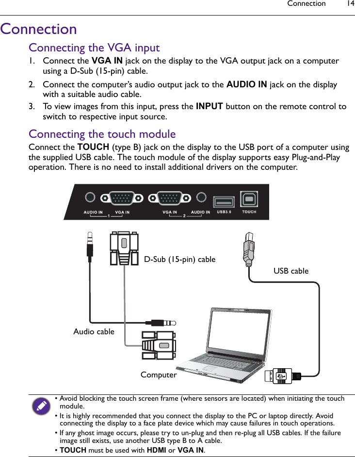 Connection 14ConnectionConnecting the VGA input1. Connect the VGA IN jack on the display to the VGA output jack on a computer using a D-Sub (15-pin) cable.2. Connect the computer’s audio output jack to the AUDIO IN jack on the display  with a suitable audio cable.3. To view images from this input, press the INPUT button on the remote control to switch to respective input source.Connecting the touch moduleConnect the TOUCH (type B) jack on the display to the USB port of a computer using the supplied USB cable. The touch module of the display supports easy Plug-and-Play operation. There is no need to install additional drivers on the computer.• Avoid blocking the touch screen frame (where sensors are located) when initiating the touch module.• It is highly recommended that you connect the display to the PC or laptop directly. Avoid connecting the display to a face plate device which may cause failures in touch operations.• If any ghost image occurs, please try to un-plug and then re-plug all USB cables. If the failure image still exists, use another USB type B to A cable.• TOUCH must be used with HDMI or VGA IN.D-Sub (15-pin) cableAudio cableComputerUSB cable