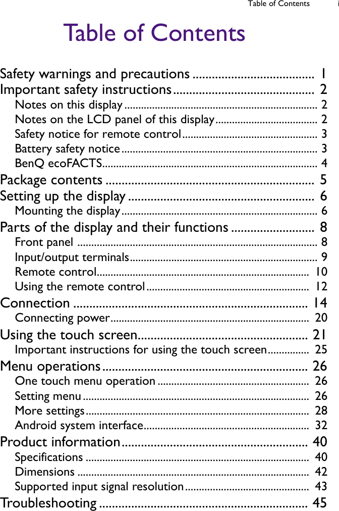Table of Contents iTable of ContentsSafety warnings and precautions ...................................... 1Important safety instructions............................................ 2Notes on this display ...................................................................... 2Notes on the LCD panel of this display..................................... 2Safety notice for remote control................................................. 3Battery safety notice....................................................................... 3BenQ ecoFACTS.............................................................................. 4Package contents ................................................................. 5Setting up the display .......................................................... 6Mounting the display....................................................................... 6Parts of the display and their functions .......................... 8Front panel ....................................................................................... 8Input/output terminals.................................................................... 9Remote control.............................................................................  10Using the remote control...........................................................  12Connection ......................................................................... 14Connecting power........................................................................  20Using the touch screen..................................................... 21Important instructions for using the touch screen...............  25Menu operations................................................................ 26One touch menu operation .......................................................  26Setting menu ..................................................................................  26More settings.................................................................................  28Android system interface............................................................  32Product information.......................................................... 40Specifications .................................................................................  40Dimensions ....................................................................................  42Supported input signal resolution.............................................  43Troubleshooting ................................................................. 45