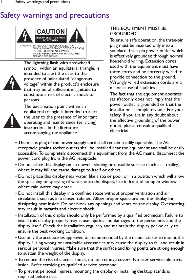 Safety warnings and precautions1Safety warnings and precautions• The mains plug of the power supply cord shall remain readily operable. The AC receptacle (mains socket outlet) shall be installed near the equipment and shall be easily accessible. To completely disconnect this equipment from the AC mains, disconnect the power cord plug from the AC receptacle.• Do not place this display on an uneven, sloping or unstable surface (such as a trolley) where it may fall and cause damage to itself or others.• Do not place this display near water, like a spa or pool, or in a position which will allow the splashing or spraying of water onto the display, like in front of an open window where rain water may enter.• Do not install this display in a confined space without proper ventilation and air circulation, such as in a closed cabinet. Allow proper space around the display for dissipating heat inside. Do not block any openings and vents on the display. Overheating may result in hazards and electric shock.• Installation of this display should only be performed by a qualified technician. Failure to install this display properly may cause injuries and damages to the personnels and the display itself. Check the installation regularly and maintain the display periodically to ensure the best working condition.• Use only the accessories approved or recommended by the manufacturer to mount this display. Using wrong or unsuitable accessories may cause the display to fall and result in serious personal injuries. Make sure that the surface and fixing points are strong enough to sustain the weight of the display.• To reduce the risk of electric shock, do not remove covers. No user serviceable parts inside. Refer servicing to qualified service personnel.• To prevent personal injuries, mounting the display or installing desktop stands is required before use.THIS EQUIPMENT MUST BE GROUNDEDTo ensure safe operation, the three-pin plug must be inserted only into a standard three-pin power outlet which is effectively grounded through normal household wiring. Extension cords used with the equipment must have three cores and be correctly wired to provide connection to the ground. Wrongly wired extension cords are a major cause of fatalities.The fact that the equipment operates satisfactorily does not imply that the power outlet is grounded or that the installation is completely safe. For your safety, if you are in any doubt about the effective grounding of the power outlet, please consult a qualified electrician.The lightning flash with arrowhead symbol, within an equilateral triangle, is intended to alert the user to the presence of uninsulated &quot;dangerous voltage&quot; within the product&apos;s enclosure that may be of sufficient magnitude to constitute a risk of electric shock to persons.The exclamation point within an equilateral triangle is intended to alert the user to the presence of important operating and maintenance (servicing) instructions in the literature accompanying the appliance.