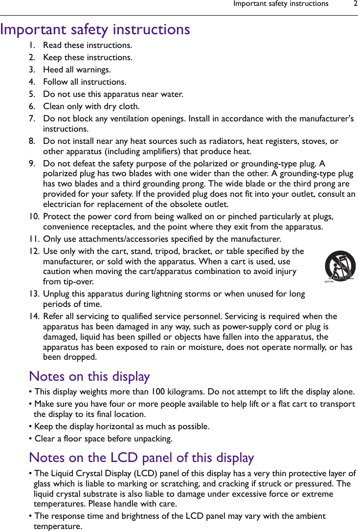 Important safety instructions 2Important safety instructions1. Read these instructions.2. Keep these instructions.3. Heed all warnings.4. Follow all instructions.5. Do not use this apparatus near water.6. Clean only with dry cloth.7. Do not block any ventilation openings. Install in accordance with the manufacturer&apos;s instructions.8. Do not install near any heat sources such as radiators, heat registers, stoves, or other apparatus (including amplifiers) that produce heat.9. Do not defeat the safety purpose of the polarized or grounding-type plug. A polarized plug has two blades with one wider than the other. A grounding-type plug has two blades and a third grounding prong. The wide blade or the third prong are provided for your safety. If the provided plug does not fit into your outlet, consult an electrician for replacement of the obsolete outlet.10. Protect the power cord from being walked on or pinched particularly at plugs, convenience receptacles, and the point where they exit from the apparatus. 11. Only use attachments/accessories specified by the manufacturer.12. Use only with the cart, stand, tripod, bracket, or table specified by the manufacturer, or sold with the apparatus. When a cart is used, use caution when moving the cart/apparatus combination to avoid injury from tip-over.13. Unplug this apparatus during lightning storms or when unused for long periods of time.14. Refer all servicing to qualified service personnel. Servicing is required when the apparatus has been damaged in any way, such as power-supply cord or plug is damaged, liquid has been spilled or objects have fallen into the apparatus, the apparatus has been exposed to rain or moisture, does not operate normally, or has been dropped.Notes on this display• This display weights more than 100 kilograms. Do not attempt to lift the display alone.• Make sure you have four or more people available to help lift or a flat cart to transport the display to its final location.• Keep the display horizontal as much as possible. • Clear a floor space before unpacking.Notes on the LCD panel of this display• The Liquid Crystal Display (LCD) panel of this display has a very thin protective layer of glass which is liable to marking or scratching, and cracking if struck or pressured. The liquid crystal substrate is also liable to damage under excessive force or extreme temperatures. Please handle with care.• The response time and brightness of the LCD panel may vary with the ambient temperature.