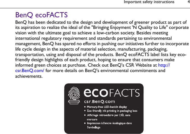 Important safety instructions 4BenQ ecoFACTSBenQ has been dedicated to the design and development of greener product as part of its aspiration to realize the ideal of the &quot;Bringing Enjoyment &apos;N Quality to Life&quot; corporate vision with the ultimate goal to achieve a low-carbon society. Besides meeting international regulatory requirement and standards pertaining to environmental management, BenQ has spared no efforts in pushing our initiatives further to incorporate life cycle design in the aspects of material selection, manufacturing, packaging, transportation, using and disposal of the products. BenQ ecoFACTS label lists key eco-friendly design highlights of each product, hoping to ensure that consumers make informed green choices at purchase. Check out BenQ&apos;s CSR Website at http://csr.BenQ.com/ for more details on BenQ&apos;s environmental commitments and achievements.
