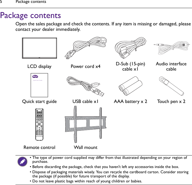 Package contents5Package contentsOpen the sales package and check the contents. If any item is missing or damaged, please contact your dealer immediately.LCD display Power cord x4 D-Sub (15-pin) cable x1Audio interface cableQuick start guide USB cable x1 AAA battery x 2 Touch pen x 2Remote control Wall mount• The type of power cord supplied may differ from that illustrated depending on your region of purchase.• Before discarding the package, check that you haven&apos;t left any accessories inside the box.• Dispose of packaging materials wisely. You can recycle the cardboard carton. Consider storing the package (if possible) for future transport of the display.• Do not leave plastic bags within reach of young children or babies.