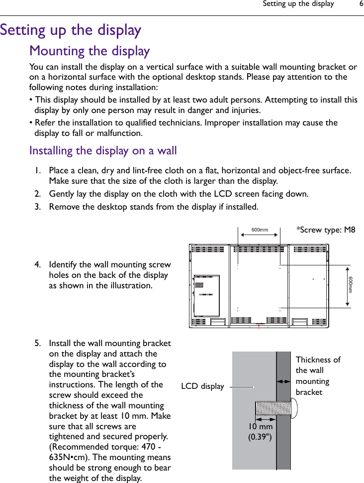 Setting up the display 6Setting up the displayMounting the displayYou can install the display on a vertical surface with a suitable wall mounting bracket or on a horizontal surface with the optional desktop stands. Please pay attention to the following notes during installation:• This display should be installed by at least two adult persons. Attempting to install this display by only one person may result in danger and injuries.• Refer the installation to qualified technicians. Improper installation may cause the display to fall or malfunction.Installing the display on a wall1. Place a clean, dry and lint-free cloth on a flat, horizontal and object-free surface. Make sure that the size of the cloth is larger than the display.2. Gently lay the display on the cloth with the LCD screen facing down.3. Remove the desktop stands from the display if installed.4. Identify the wall mounting screw holes on the back of the display as shown in the illustration.5. Install the wall mounting bracket on the display and attach the display to the wall according to the mounting bracket’s instructions. The length of the screw should exceed the thickness of the wall mounting bracket by at least 10 mm. Make sure that all screws are tightened and secured properly. (Recommended torque: 470 - 635N•cm). The mounting means should be strong enough to bear the weight of the display.*Screw type: M8Thickness of the wall mounting bracket10 mm(0.39&quot;)LCD display