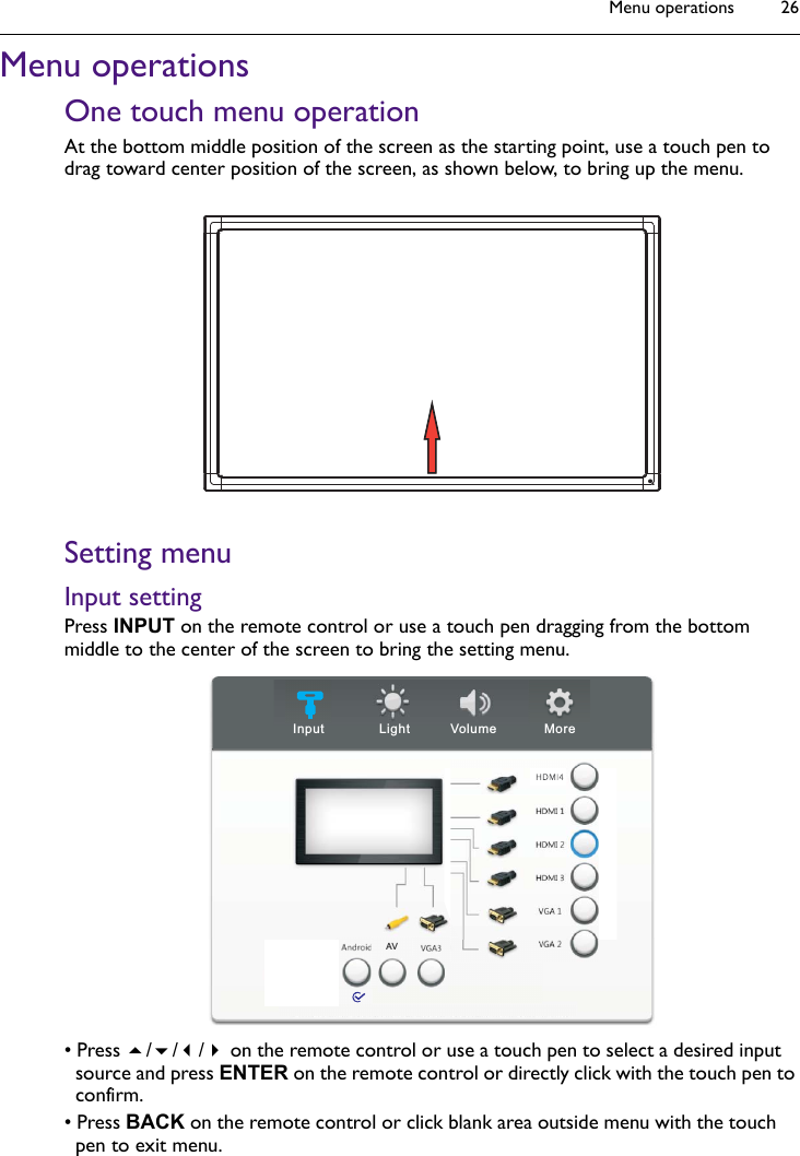 Menu operations 26Menu operationsOne touch menu operationAt the bottom middle position of the screen as the starting point, use a touch pen to drag toward center position of the screen, as shown below, to bring up the menu.Setting menuInput settingPress INPUT on the remote control or use a touch pen dragging from the bottom middle to the center of the screen to bring the setting menu.• Press /// on the remote control or use a touch pen to select a desired input source and press ENTER on the remote control or directly click with the touch pen to confirm.• Press BACK on the remote control or click blank area outside menu with the touch pen to exit menu.Light Volume MoreInputAV