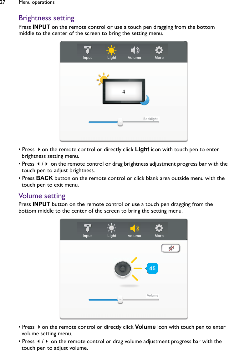 Menu operations27Brightness settingPress INPUT on the remote control or use a touch pen dragging from the bottom middle to the center of the screen to bring the setting menu.• Press on the remote control or directly click Light icon with touch pen to enter brightness setting menu.• Press / on the remote control or drag brightness adjustment progress bar with the touch pen to adjust brightness.• Press BACK button on the remote control or click blank area outside menu with the touch pen to exit menu.Volume settingPress INPUT button on the remote control or use a touch pen dragging from the bottom middle to the center of the screen to bring the setting menu.• Press on the remote control or directly click Volume icon with touch pen to enter volume setting menu.• Press / on the remote control or drag volume adjustment progress bar with the touch pen to adjust volume.Input Light Volume MoreBacklightInput Light Volume MoreVolumeVl