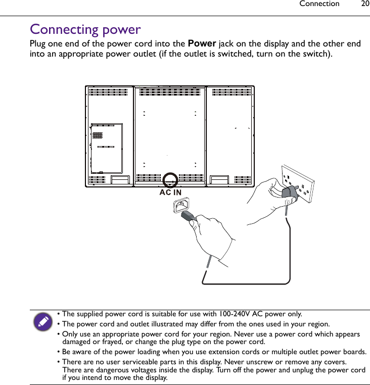 Connection 20Connecting powerPlug one end of the power cord into the Power jack on the display and the other end into an appropriate power outlet (if the outlet is switched, turn on the switch). • The supplied power cord is suitable for use with 100-240V AC power only.• The power cord and outlet illustrated may differ from the ones used in your region.• Only use an appropriate power cord for your region. Never use a power cord which appears damaged or frayed, or change the plug type on the power cord. • Be aware of the power loading when you use extension cords or multiple outlet power boards.• There are no user serviceable parts in this display. Never unscrew or remove any covers. There are dangerous voltages inside the display. Turn off the power and unplug the power cord if you intend to move the display.